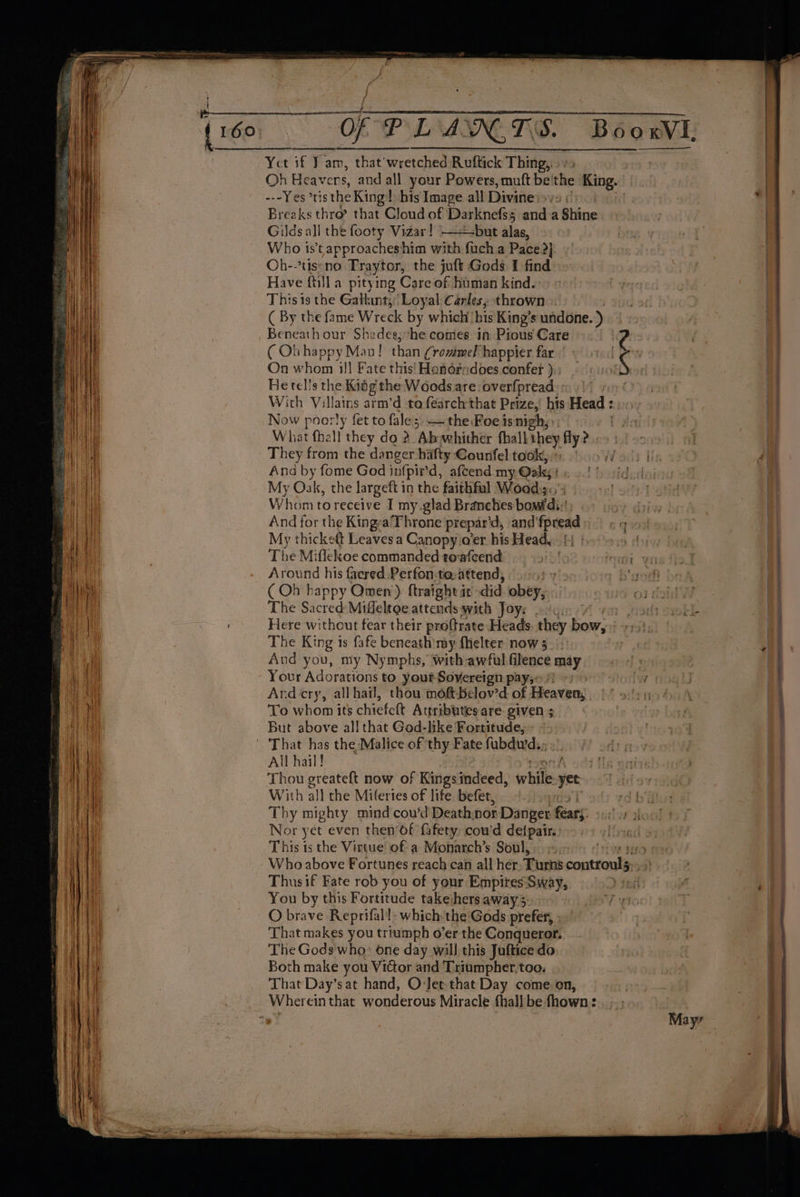 t { A fs Oh Heavers, and all your Powers, muft be'the King. -.-Yes tis the King! his Image all Divinesy. Breaks thro? that Cloud of Darknefss and_a Shine Gilds all the footy Vidar! —+-but alas, Who ist approacheshim with fuch a Pace?) Oh--tis:no Fraytor, the juft Gods I find Have fti}] a pitying Care of human kind. This is the Gallant, Loyal Carles, thrown » ( By the fame Wreck by which his King’s undone. ) ( Ob happy Man! than Crommel happier far | On whom 1]! Fate this! Hondredoes confer ):. He tells the Kidg the Woods are: overfpread | With Villains arm’d to earch that Prize,’ his Head : Now poorly fet to fale; — the Foe isnigh,, What fhall they do 2. Abwhither thall they fly? They from the danger hafty Gounfel took, &gt;; And by fome God infpir'd, afcend my Oaks My Oak, the largeft in the faithful Wood:;. Whom to receive I my.glad Branches bow di: And for the Kingya'Throne prepar’d, and fpread My thicket Leaves a Canopy o'er his Head, | The Miflekoe commanded towfcend Around his faered Perfon:to.attend, 91) » ( Ob happy Omen) ftraight it did obey, The Sacred:Miffeltge attends with Joy: Here without fear their proftrate Heads. they bow, The King is fafe beneath my fhelter now 3. And you, my Nymphs, with awful filence may Your Adorations to yout-Soyereign pay;~ *) = Ard cry, allhail, thou moftbelov’d of Heaven, To whom its chiefelt Attributes are given 5 But above all that God-like Fortitude, All hail! Thou greateft now of Kings jodéed, erbiion yet | With all the Mifertes of life befet, Nor yet even then’of fafety, cowd de(pair.: This is the Virtue of a Monarch’s Soul, Thusif Fate rob you of your Empires:-Sway, O brave Reprifal!: which the Gods prefer, That makes you triumph o’er the Conqueror. The Gods'who» one day will this Juftice do Both make you Victor and Triumpher,too. That Day’s at hand, Ovlet that Day come on, | Whereinthat wonderous Miracle fhallbe fhown:. ... ELI EN EL LION EA OE SA