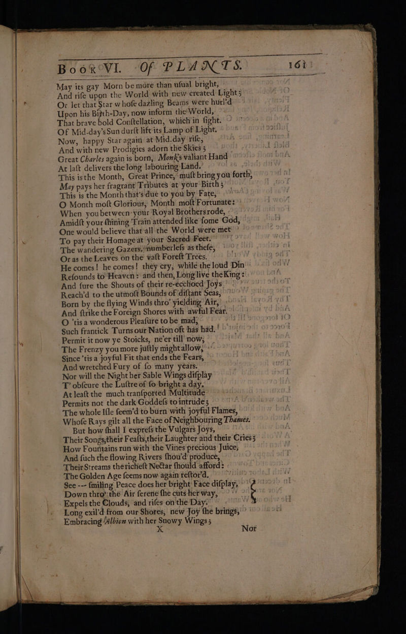 May its gay Morn be more than ufual bright, » And rife upon the World with new created Light 5 Or let that Star whofe dazling Beams were hurl’d Upon his Bizth-Day, now inform the’ World, | That brave bold Conftellation, which in fight. Of Mid-day’sSun darft lift its Lamp of Light. Now, happy Star again at Mid-day rife, And with new Prodigies adorn the Skies 5 TA} ey Great Charles again is born, Monk's valiant Hand At laft delivers the long labouring Land.’ L2G i This isthe Month, Great Prince, ‘mutt bring you forth, May pays her fragrant Tributes at your Births | This is the Month that’s: due to you by Fate, «-” O Month moft Glorious, Month moft Fortunate: ” When youbetween-your Royal Brothersrode, « Amidtt your (hining Train attended like fome God, - One would believe that‘all the World were met’ To pay their Homage at your Sacred Feet. The wandering Gazers,/numberlefs as thefe, Oras the Leaves on the vaft Forelt Trees. - rV¥. He comes! he comes! they cry, while the loud Din'’ Refounds to’ Heaven: and then, Long'live theKing : And {ure the Shouts of their re-ecchoed Joys Reach’d to the utmoft Bounds of ‘diftant Seas,” Born by the flying Winds thro’ yielding Air,’ 3 * And ftrike the Foreign Shores with awful Fear.’ O ’tis a wonderous Pleafure to be mad, HVS ths Such frantick Turns our Nation oft has had.' » '\ Permit it now ye Stoicks, neer till now, © The Frenzy you more juftly mightallow, *: Since ’tis a joyful Fit that ends the Fears, And wretched Fury of fo many years. Nor will the Night her Sable Wings difplay T’ obfcure the Luftre of fo bright a day, At leaft the much tranfported Multitude - Permits not the dark Goddefs to intrude, f The whole Ifle feem’d to burn with joyful Flames, Whofe Rays gilt all the Face of Neighbouring Thames. But how (hall I exprefs the Vulgars Joys, 18 Their Songs;éheir Feafts,their Laughter and their Cries3 How Fountains run with the Vines precious Juice; And fuch the flowing Rivers fhou’d' produce, ‘Their Streams thericheft Near fhould afford 3 ew The Golden Age feems now again reftor’d. Down thro’:the Air ferene the cuts -her'way, _Expels the Clouds, and rifes on'the Day: Long exil’d from our Shores, new Joy the brings,” | Embracing Albion with her Snowy Wings 5 Shae Nor