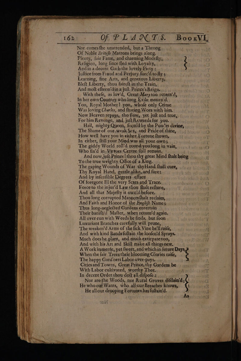 Nor comes fhe unattended, buta Throng Of Noble Britifh| Matrons brings along. Plenty, fair Fame, and charming Modefty; ) Religion, long fince fled with Loyalty, : Andina decent Garb the lovely. Piety ; Juftice from Fraud and Perjury, fore'd to fly 5 Learning, fine Arts, and generous Liberty, Bleft Liberty, thou faireft.ini the Train, And moft efteem’diia a juft, Prince’s Reign... With thefe, as lov’d, Great; Marz too. return’d, In her own Country, who long, Exile mournmd. You, Royal Mother! you, whofe only Crime Was loving Charles, and fharing, Woes wath him. Now Heaven repays, tho flow,,. yet juft and true,, - For him Revenge, and-jult-Rewards for you. | Hail, mighty.Queen,, forayd by the Pow’rs divine, The Shame of our, weak Sex, and Pride of thine, How well have you in either, ortune fhown, In either, {till your Mind:was all: your, own; The giddy World roll’d. round youlong in :vain, Who fix’d in, Wartyes/Centre {ull remain. | And now, juft,Prince | thouthy great Mind thale bring To the true weighty Office of a.King, , . ; The gaping Wounds of War thyHand fhall cure, .., Thy Royal Hand, gentlealike, and fure: ) And by infenfible Degrees - ¢fface Of foregone Ill the very Scars.and Trace. Force to the injur’d Law thou fhalt reftore, And all that Majefty it own’dibefore, Thou long corrupted Manners fhalt reclains, ... And Faith and Honor of the Ewglz/h Names Thus long-negleéted Gardens entertain Their banifh’d Matter, when return’d agaia. All over-run with Weeds he finds, but foon Luxuriant Branches carefully will prune, ‘The weaken’d Arms of the fick. Vine he'll raife, And with kind Bands fuftain the loofen’d Sprays. Much doeshe.plant, and much-extirpate too, And with his Art and Skill make.all things.new. A Work immente,, yet.{weet,.and which in future Days, When the fair Trees their blooming Glories raife, ¢ The happy Gard’ners Labor. over-pays....., Citiesand Towns, Great Prince, thy Gardens be With Labor cultivated, worthy.Thee. ie In decent Order.thou doft all difpofe.; a } Nor arethe Woods, nor Rural Groves difdain‘’d ; ¢! He who our Wants, who. allourBreaches knows, He all our drooping Fortunes has fuftain'd.