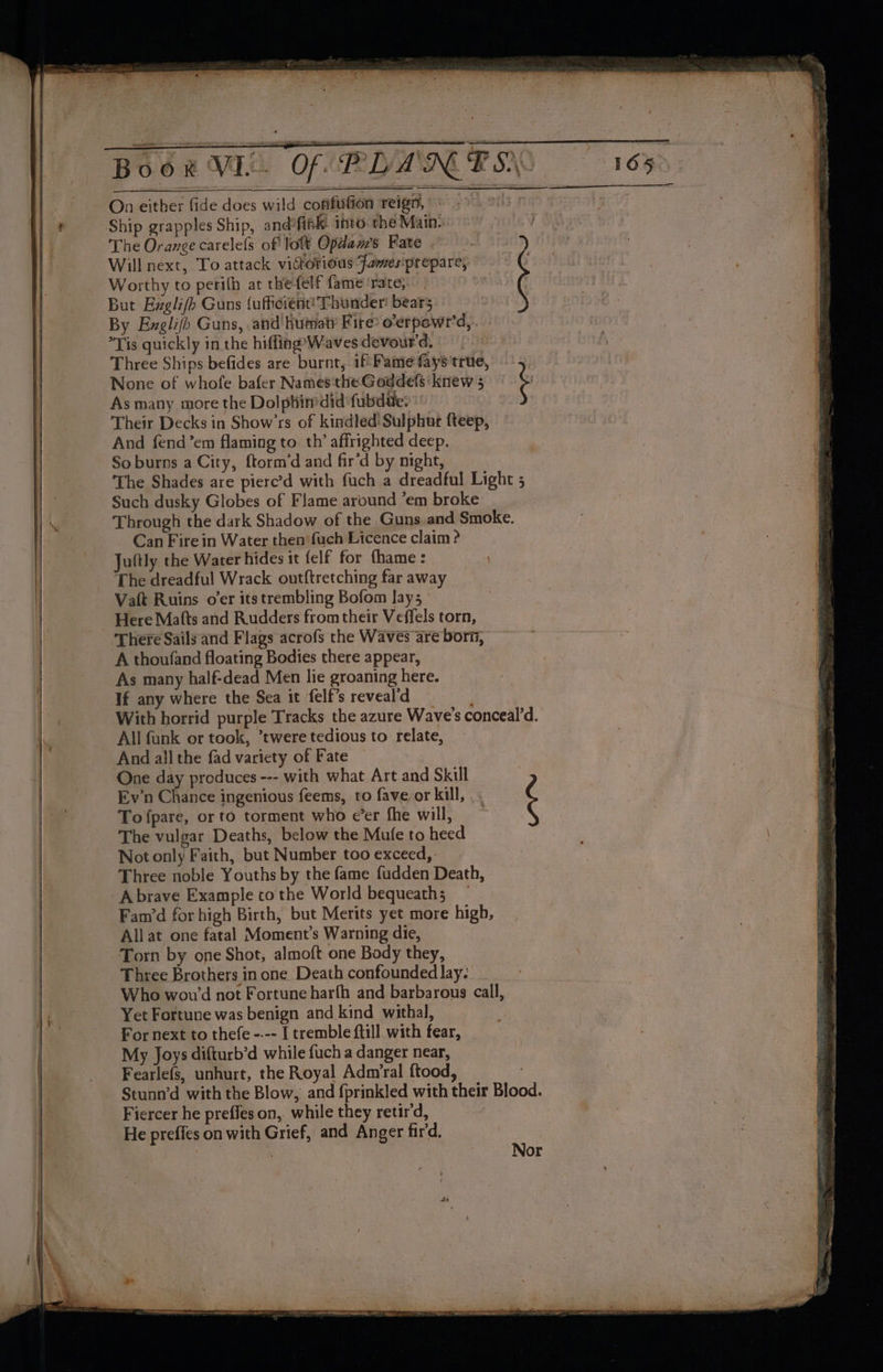 Book VIL. Of PLAN The Orange carelefs of loft Opdam’s Fate Will next, To attack vistorious Famesiprepare, Worthy to peri(h at the felf fame ‘rate; | But Exgli/hb Guns {ufficient! Thunder: bears | By Enxglifh Guns, and hutaty Fire’ o’erpowr'd,.. Tis quickly in the hiffing’Wavesdevourd, > Three Ships befides are burnt, if Fame fays true, None of whofe bafer Names the Goddefs ‘knew 5 ‘ As many more the Dolphirdid fubdue: Their Decks in Show’rs of kindled! Sulphur fteep, And fend ’em flaming to. th’ affrighted deep. So burns a City, ftorm’d and fir’d by night, The Shades are pierc’d with fuch a dreadful Light 5 Such dusky Globes of Flame around ’em broke Through the dark Shadow of the Guns and Smoke. Can Fire in Water then fuch Licence claim ? Jultly the Water hides it felf for thame : The dreadful Wrack out{tretching far away Vaft Ruins oer its trembling Bofom lays Here Matts and Rudders from their Veffels torn, There Sails and Flags acrofs the Waves are born, A thoufand floating Bodies there appear, As many half-dead Men lie groaning here. If any where the Sea it felf’sreveald With horrid purple Tracks the azure Wave's conceal’d. All fank or took, ’twere tedious to relate, And all the fad variety of Fate One day produces --- with what Art and Skill | Ev'n Chance ingenious feems, to fave or kill, |: Tofpare, or to torment who e’er fhe will, ¢ The vulgar Deaths, below the Mufe to heed Not only Faith, but Number too exceed, Three noble Youths by the fame fudden Death, Abrave Example cothe World bequeath; _ Fam’d for high Birth, but Merits yet more high, Allat one fatal Moment’s Warning die, Torn by one Shot, almoft one Body they, Three Brothers in one Death confounded lay: Who wow’ not Fortune harfh and barbarous call, Yet Fortune was benign and kind withal, | For next to thefe ---- I tremble {till with fear, My Joys difturb’d while fuch a danger near, Fearlefs, unhurt, the Royal Admrral ftood, Stunn’d with the Blow, and fprinkled with their Blood. Fiercer he preffes on,. while they retir'd, He preffes on with Grief, and Anger fird,