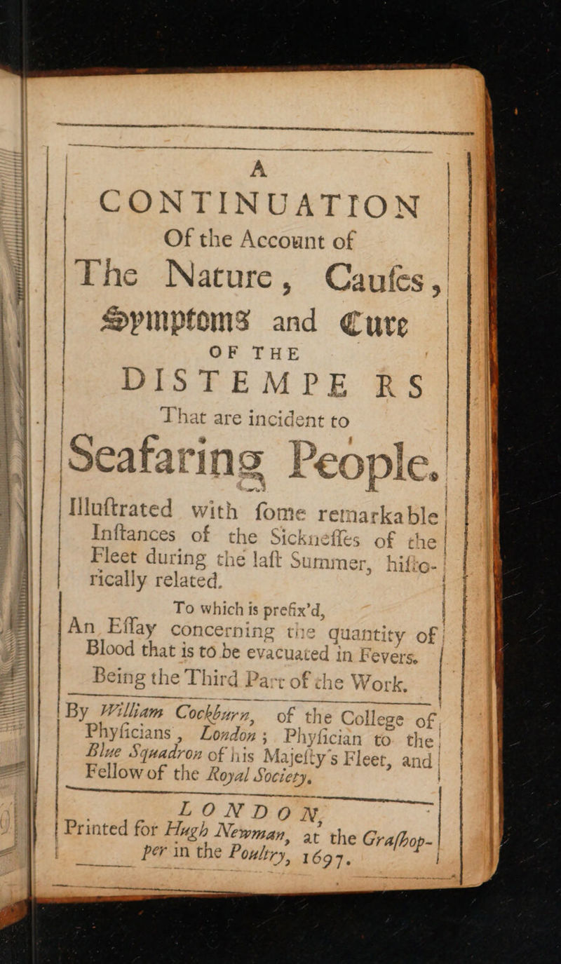 CONTINUATION | Of the Account of a Nature, Caufes,' | | peededeeereer peeeeetede thesis ct a tba ttcdnsotc taehet hectiah dsb obs weet tT mii OF TH | DISTEMPE R § hat are inc ident CO Spimptoms _ Cure “ BLES Seafari ing People. as ‘a Si acladspena ipopeeikbaoaet anenpanph eaemmnanaiin annemnterh? EOL LL LLL LAA : - teaeme - = a Pt AR 8 aI PI AS a iintivkeed with ‘Gris ‘emnarkable Inftances of the Sicknefles of che | Fleet du: ing the laft Summer. | rically related | AAPOR N iB A PASSER LIS: MaRS Nama EE To which Is Pfs An Et Tay concerning the bei of Smee At shai) ii im — oe eS A SN Blood that is to be evacu: ated in Fevers, a Being the Third Part of che Work. | a rretsetiienshins 1. fe u Cr lle “20 Or | 5 age ans, Lo; ndon; Phyfici lan to. the! id . ee da Syuad? 02 of hits Ma jelty s Fleet, anid | i Z cE | By William | Cockburn, of the ¢ | Fellow of the Royal Soci jety, ; ‘\Seeneenrnepsteunegnsinntees LONDO N, | Printed for Hugh Newman, at the Grafho | per in the P oultry, 1697, oa ieee ee ee nein SS Ee - ae. = Oe ee ae entertains pi a one an se ee