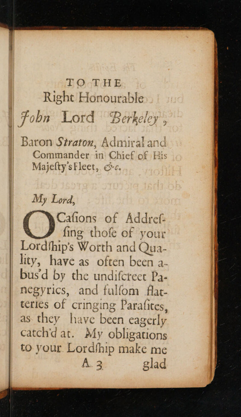   TO-THE Right Honourable oT y: a . fr a. CD racks > / JAP 7 00n Ord LET REICH ed bei TS cas ky an Veal Dat on traton, AGI a: al iG Majefty sFleet, ce. | Cafions of Addref. | fing thofe of your | Lordthip’s Worth and Qua- lity, have as often been a- bus'd by the undiferect Pa- negyrics, and fulfom flat- teries of cringing Parafites, as they have been eagerly catch'd at. My obligations to your Lordship make me A. 3 glad wees 