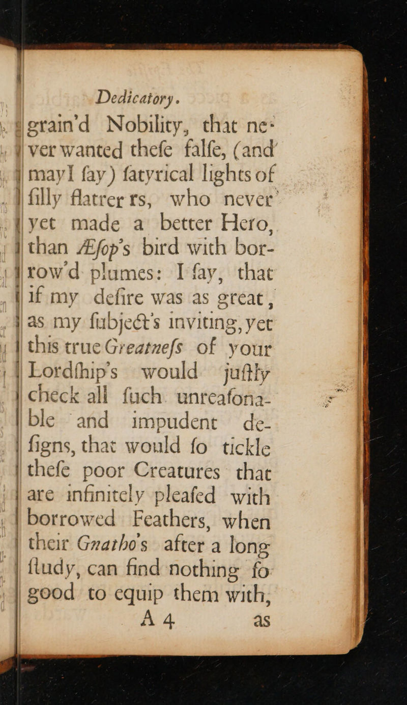  Dedicatory. —— a a ad a eed heme ot yet made a better Hero, than Afop’s bird with bor- rowd plumes: I fay, that if my defire was as great, as my fubjeét’s inviting, yet this true Greatnefs of your  check all fuch unreafona- ble and impudent de- figns, that would fo tickle thefe poor Creatures thae are infinitely pleafed with | borrowed Feathers, when their Gnarho’s after a long | fiudy, can find nothing: fo | good to equip them with, Ad as 