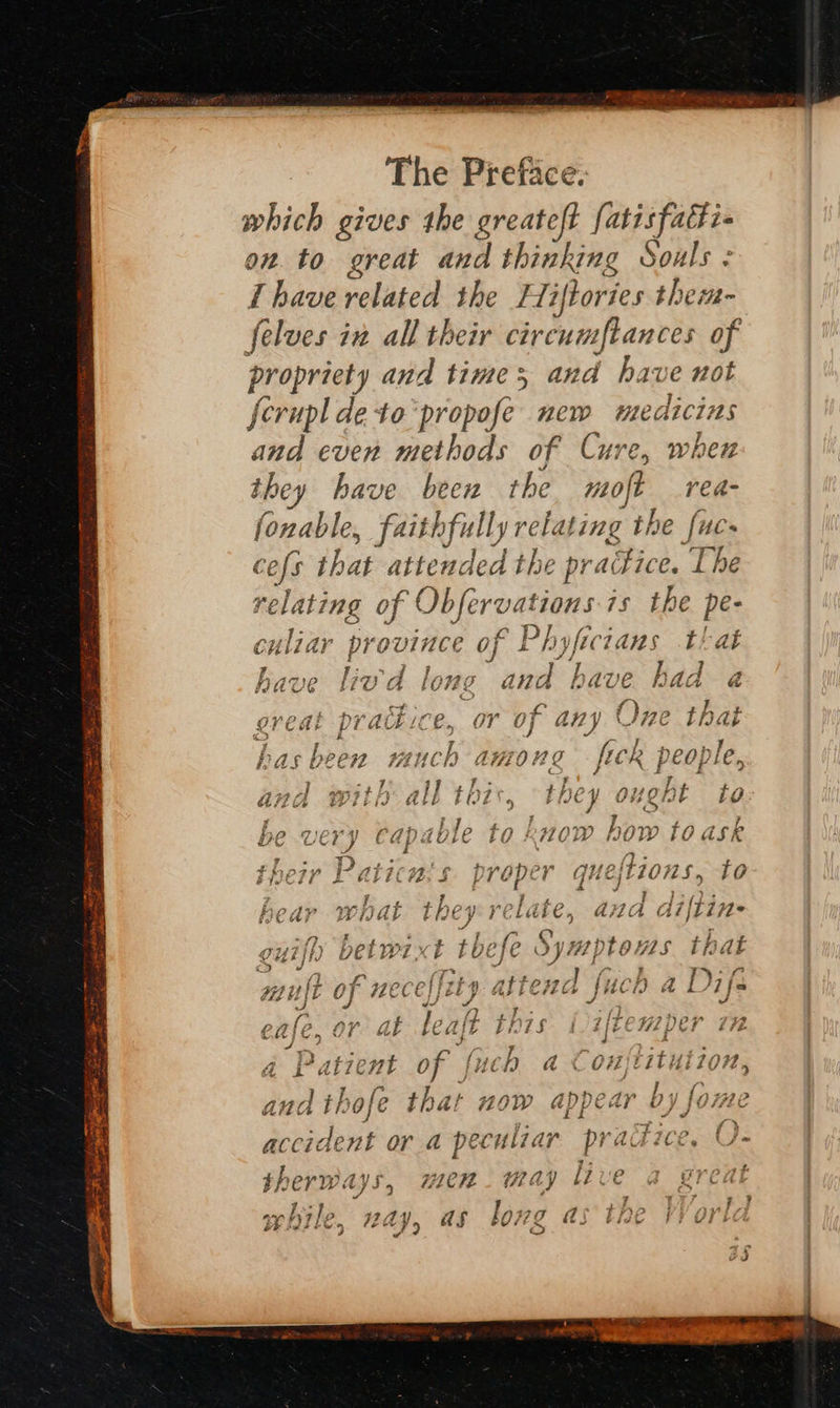  which gives the greateft fatisfati« on. to great and thinking Souls : Thave related the Hiftories them- felves in all their circumftances of propriety and times and have not ferupl de to'propofe new medicins and even methods of Cure, when they have been the moft rea- fonable, Aith fully relating the fuc- cefs that attended the pre aitice. The relating xs Obfer ‘vations-is the pe- culiar province of Phy yficians that have lod long a und have had a ereat pradice, or of any One that «3 &amp; # = has been much among fick people, and with all thi they 0} ght Lo be -VE vy Capao1e tO LOW bi ow f0. isk £ ¥ 5 ree Lin nae i taran’ oa tanh 2 ¥ tpez7r IF alic#Z, $ proper que, jEZORS 5 fo et (eee eh. Spremt 2 hg ear WHAL they bose Aa} wa GA lifting ey <2 7 > ‘f [ase aye ns 7 OPK A PAUL 0) WECE ELD atfex#a fuch a D ifs “A Joy ne | es CA)C, Or at { Ca 1 EPL S~ 1/22 CH p CY t#. A Patient of fx ich a Eon titution, and th hofe that HOW appear Dj | forte distant or a peculiar practice, U- therways, men way live a gred while, nay, as long as the Vor , o Vv  