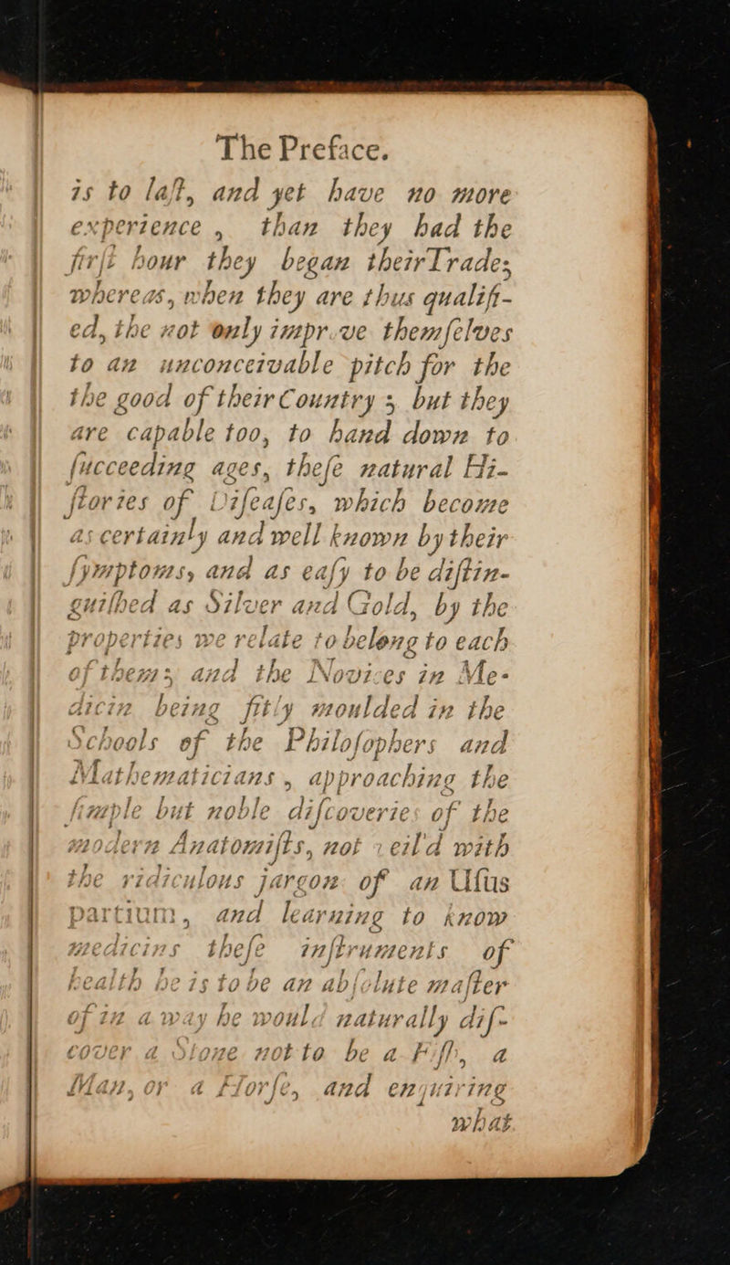  The Preface. 5 to laf, and yet have no more FS Sl > than they had the fir fi giiult they began ST vade mhere ds, vhen they are thus qualift- ed, the xot only impr.ve them elves to an unconceivable pitch for the the good of their Country 5 but they Are capable too, to hand down to fitce ceeding eges 4 nh natural Hi- ftor: 1€5 of i L) ajes , which become certainly and Tell known by their [ymptoms, and as eaf, y to be Ue cuilbed as nee Ae 1A Gold, by tl properties we relate to » belong to each = a P3747? G37 7 r Pie Per AA > JESS * Ass 4 é PL de y 4 d/ 17 LJ L#2 .F :€ “ a i <e r pr PS v4; > 4} 7 ¥ f > DCIHZ fltiy 0 ulded in the Ce ee L the Pp} eal LHOOLS OF C b il; ofopk ea and > 7 .£ : : 7 iVidthematiczans . ap proac hing Lie i ‘ J » hiv oe f{- A fT. Lilcowerie at By | MFMLVULE DUI HODILE C ‘] c Ue 7} £C oF a le : i? ; ra, eo | “4 foasne 4 tt N47 ift e 44k sj } math WLOACV FH L174] Vit} Dy Ol} C14 a WN : ; ?- 7 VIAICHLOUS JA COR of an Ufus artium , oy le tyning to know “dy Mew ¥. ] , > biefe inti ‘UMmenis Oo JS I, 7 ; : Seem ayy ! ly i. pis § iO D6 a# abi; rh > F724 ey f> 7 away Ne woul RALLY AI ally dif- Cover a 2e not to be a Fiff a Wan, or a Florfe, and oid #5 BE! I%4 