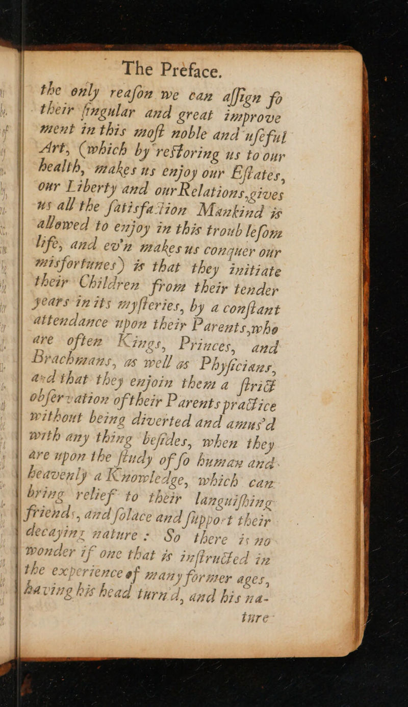   y @ \ :   The Preface. the only reafon we can alfign fo their fingular and great improve ment inthis moft noble and ufeful Art, (which by restoring us to our health, makes ws enjoy our Eflates, our Tiberty and ourR elations,cives us all the fatisfation Mankind is alowed to enjoy 22 this tronb lefonz Life, and ev'n makes us conquer our misfortunes) is that they initiate their Childrey from their tender Sears in its 00} frevies, by a conftant upon their Parents,who are often f C7785, Prizces, and Brachmans, as well gs Ph Whicians, asd that the y enjoin then a frie ob fer ation of their Parents practice without being diverted and anus d with any thing be ides, 7 “ a ; - attendance when they é - ) vas 7 F ave Upon the ftudy oy 0 WkM aH ang I is, Pak pC i Re PA ay wedvenly a I nowledge, which cay byiva rel; 2 f lhin 0 7 . a es | ae ICL. OA sigse + ap ays C VES ap ee CONN Halture s So there f+: w7 $ ry - sy - , MA -low J yr | etd n . ft f WONG} 1} OO that ge 74 ILYUUALCA 77 4 jo ; ‘ - ~ g a e va) ~ PHE EX DerieHzce 9] Hany former ages. F a ee 7 F j » ings te it . yo m i e 1Caa tH 44.4, and VIS 7a LET EC 