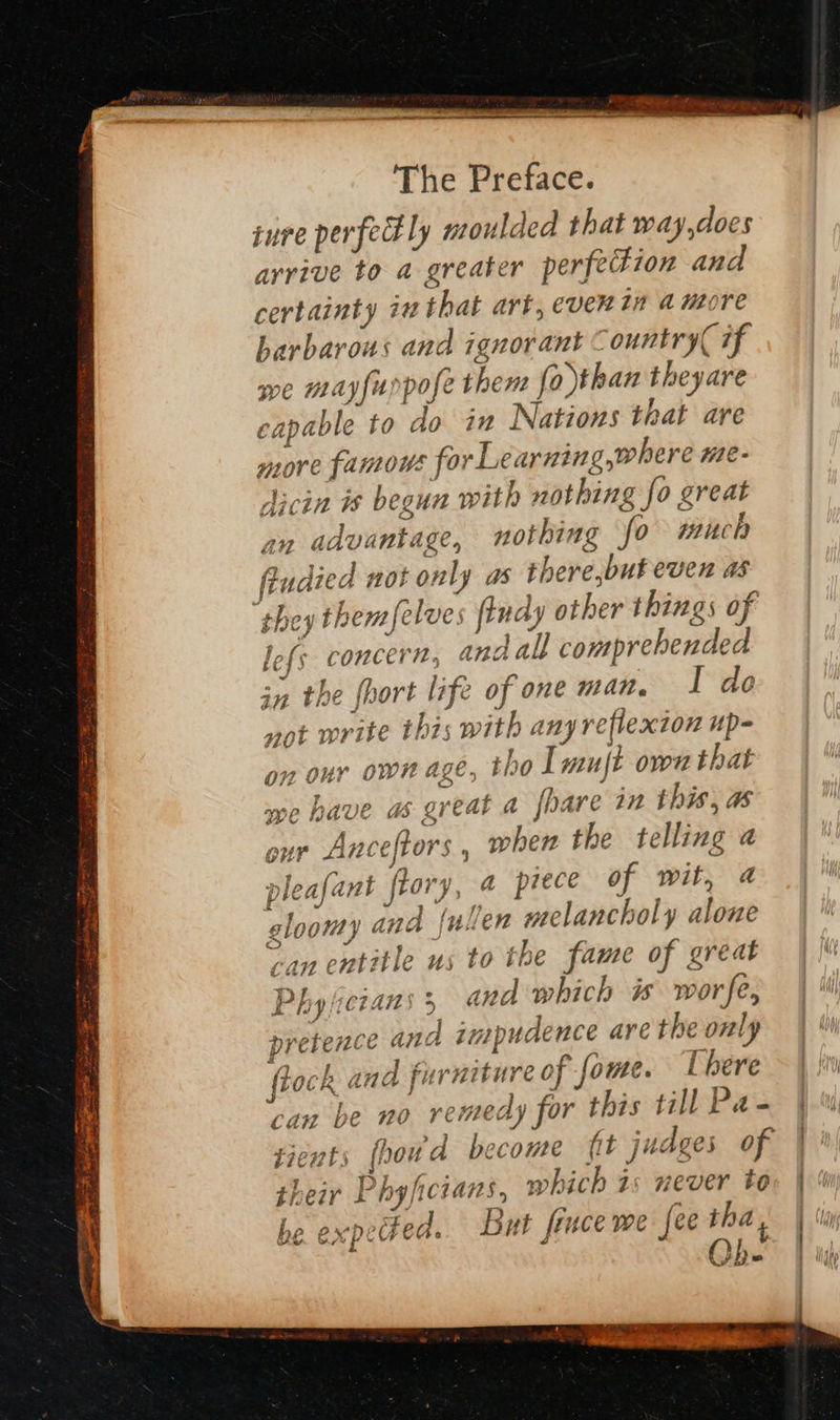sure perfedly ntoulded that way,does arrive to a greater perfeFion and certainty in that art, ever tn amore barbarous and ignorant Country if we mayfuppofe them fo than theyare capable to do in Nations that are more famous for Learning where ne- dicin is begun with nothing fo great an advantage, nothing fo much fiudied not only as there,but even as “they themfelves fiudy other things of lefs concern, andall comprehended in the {hort life of one man. 1 do not write this with any reflexion up- nour ownage, tho Tmujt own that we have a great a foare in this, as our Anceftors , wher the telling a gloomy ane (ullen melancholy alone 0 ss A y » can entitle us to the fame of great Physicians; and which is worse, pre . j fiock and furniture of foute. [here can be no remedy for this till Pa- ¢é nts fpowd become fit judges of