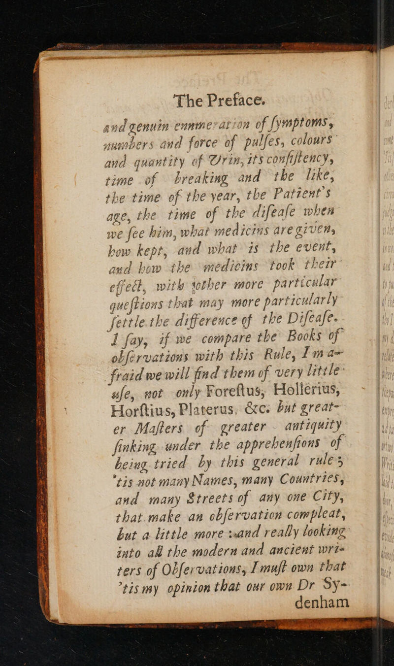   snd zenuin ennmeration of [ymptoms, unmbers and force of pulfes, colours and quantity of Orin, its conpiftency, time of breaking and the like, the time of the year, the Patzent's age, the time of the difeafe when we fee him, what medicins ave GIVEN, bow kept, avd what is the event, and bow the medicins took thezr- Ret, with sother more partecular quefbions that may more particularly fettle.the difference of the Difeafe. 1 fay, if we compare the Books of obfervations with this Rule, 1 ma fraid we will find them of very little afe, wot only Foreftus, Hollerius, Horftius, Platerus, Qc. bat great- er Mafters of greater - antiquity faking, under the apprebenfions of being tried by this general rules ris not many Names, many Countries, and many Streets of any one City, that.make an obfervaticn compleat, but a little more sand really looking into al the modern and ancient wri ters of Obfervations, I muft own that ’tis my opinion that our own Dr SY- denham Geen ie 