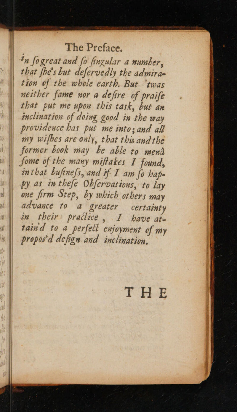 The Preface. by fogreat aud fo Angular a number, that {he’s but defervedly the adinirae tion of the whole earth. But twas neither fame nor a defire of praife that put me upon this task, but an inclination of doing good ia the way providence has put me into: and all my wifbes are only, that this andthe former book may be able to mend Some of the many miftakes I found, inthat bufine/s, and if I am fo hap- py as inthefe Obfervations, to lay one firm Step, by which others may advance to a greater certainty in their’ prattice, I have at- taind to a perfect enjoyment of my propos'd defign and inclination. THLE