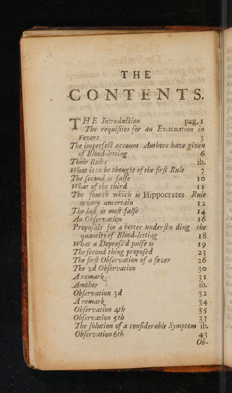 ITE Iptrodathion re HE Introdattion pag. I o om The A pei for an Evacuation in Fevers sz k 3 The in mperyelt tt account Authors have given of Blood-lerting 6 Their Rul ; ib. What isto be thought of the firft Rule 7 poe Leen | is falfe 10 What of the third 11 The Fourth which w Hippocrates Rule ery uncertain 12 The l l laf 1s moft falfe 14 Propojals for a better under ftn ding the quantity ‘of Blood-lettiag 18 What a Deprefs d pulle wu 19 Th ne fecond thing pr opofed 23 The fir/t Obfer vation of a fever 26 The 2d Obfervation 30 A remark. 31 Another 1D. Obfervation 34 34 A vemark, 3 4. Obfervation 4th a5 Obfervation 5th 27 The folut tion of a confider ‘able Sy} bt On ib. Obfe ¢V ation 6th 43 Ob-