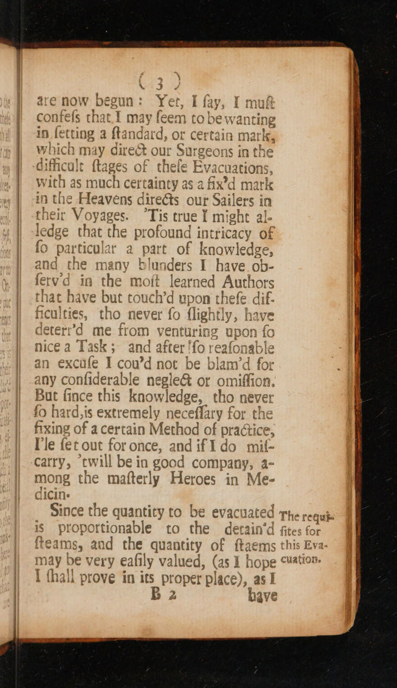  \ J are now begun: Yet, I fay, I muf confefs that.1 may feem to be wanting in fetting a ftandard, or certain ma k, which may direct our Surgeons in the dificult {tages of thefe Evacuations with as much certainty as a fix’d mark in the Heavens direéts our Sailers in their Voyages. °Tis true I might al- ledge that the profound intricacy of fo particular a part of knowledge, and the many blunders I BES ob- tvd in the moit learned Authors that have but touch’d upon thefe dif- cul tho never fo flightly, have deterr’d me from venturing upon fo nice a Task; and after 'fo reafonable an excafe I cou’d not be blam’d for any confiderable e negle&amp; or omiffi But fince this knowledge, tho never fo hard, is extremely neceffa ‘y for the fixing < sf acertain Method of practice, [le fet out for once, and if I do mi vill be in good company, a-   carry, twi n q RA, mong the matterly Heroes in ‘Me- ® a is propor ibcable to the ff cain'd teams, and the quantity of {tae iS may be very eafily valued, (as 1 hope . I {hall prove in its proper ‘ola ce), asl p) B 2 have  ; The requis fites for cuation.