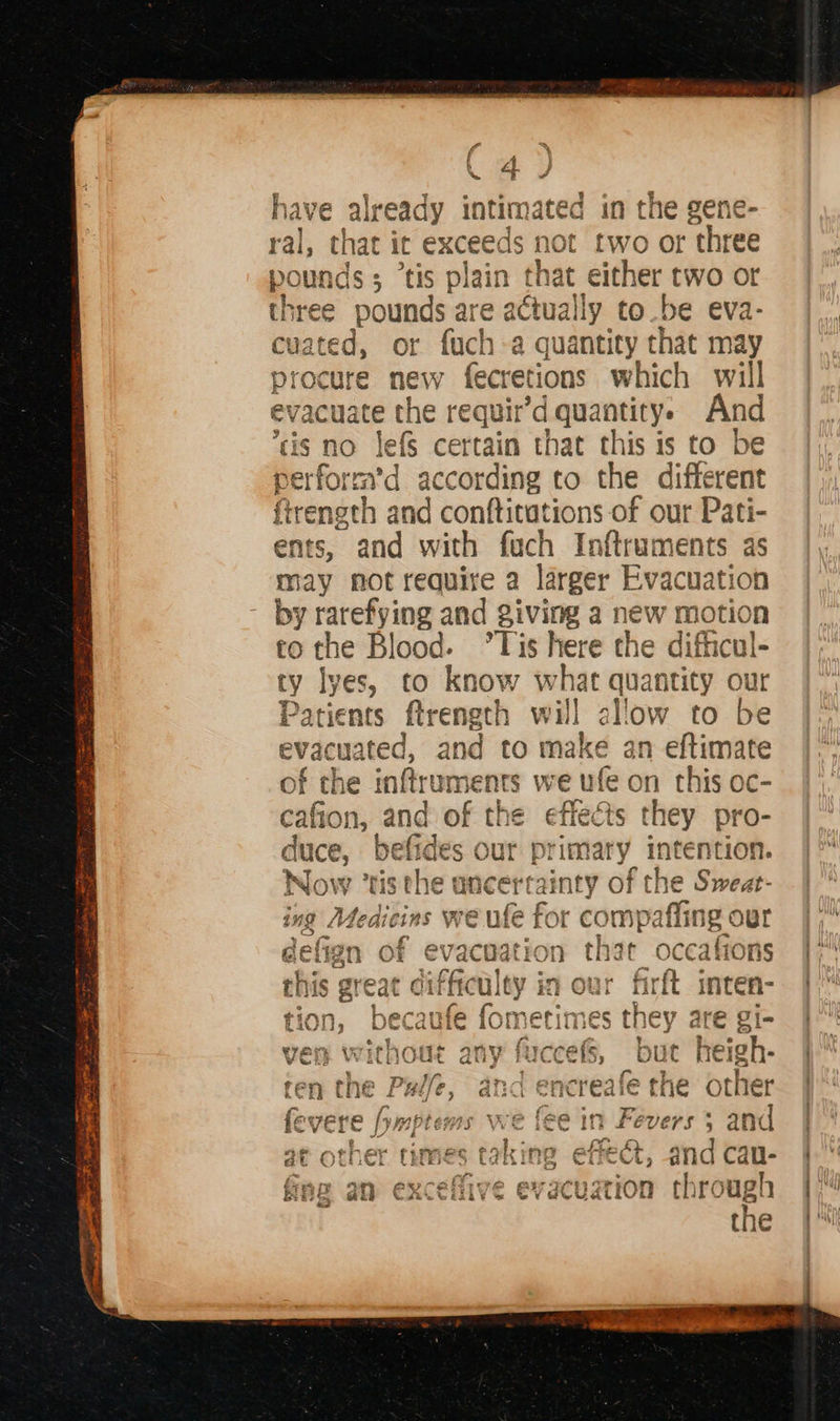   “a > f % | 4 j XX &amp; J have already intimates d in the gene ral, that it exces ds not ab se three gous ids; “tis plain that either two or hree Mee are actually to be eva- caated, r fuch-a quantity that may procure as fecretions which will evacu vacuate the requir’d quantity. And cis no Jefs certain that this is to be pe erfor avd 3 iccording to the different firength par conftitations of our Pati- ents, and with fach Inftraments as may not require a larger Evacuation by rarefying and giving a new motion to the Blood. °Tis here the difficul- ty lyes, to know what quantity our Patients ftrength will allow to be evacuated, and to make an eftimate of the inftruments we ufe on this oc- cafion, and of the effects they pro- duce, befides our primary intention. Now “tis the ancerrainty of F the Sweat- ing Medicins we > ufe { for r con mpaffing our ee efig in of evacuat! FON Bg Feo >, e 4 < one mitt te this great difficulty in our firft imten- ° re y tion, becaufe fometimes they are gi- — : : ‘esi Theale Fe are shee ven without any fuccefs, but heigh- fey Di}, ars gat afe the yt] Po en (he ree, « encreaie tne ober fevere /ymptems we fee in Fevers 5 and ge ; ° oe - at other times taking effect, at fine an exceflive evacuation through the