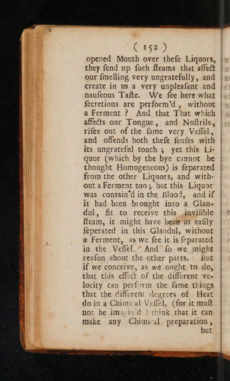 opened Mouth over thefe Liquors, they fend up fuch fleams that affe@ our {melling very ungratefully, and create in us a very unpleafant and naufeous Tafte. We fee here what fecretions are perform’d , without a Ferment ? And that That which affects our Tongue, and Noftrils, rifes out of the fame very Veffel, and offends both thefe fenfes with its ungrateful touch 5 yet this Li- quor (which by the bye cannot be thought Homogeneous) is feparated from the other Liquors, and with- out a Ferment too; but this Liquor was containd in the Blood, and if it had been brought into a Glan- dnl, fit to receive this invifible {team, it might have been as eafily feperated in this Glandul, without a Ferment, as we fee it is feparated in the Veflel.* And° fo we might reafon about the other parts. ~ But if we conceive, as we ought to do, that this effect of the different ve- locity can perform the fame things that the different degrees of Heat doin a Chimical Veffel, (for it muft not be imagin’d | think that it ean make any Chimical preparation, but  b hit ;  + Cay 