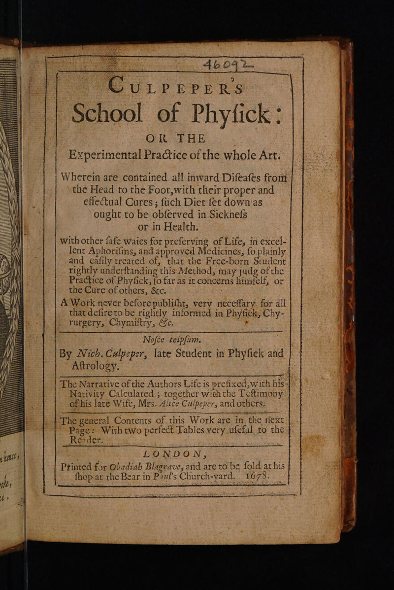   Wherein are contained all inward Difeafes from the Head to the Foot,with their proper and effectual Cures ; fuch Diet fet down'as ought to be obferved in Sicknefs or in Healch. with other fafe waies for preferving of Life, in excel- | lent Aphorifms, and approved Medicines, {o plainly and eafily treated of, that the Free-born Student rightly underftanding this Method, may judg of the Practice of Phyfick, fo far as it concerns himielf, or the Cure of others, &amp;&amp;c. : A Work never before publifht, very neceffary. for all that defireto be rightly informed in Phyfick, Chy- eo rurgery, Chymittry, gc. Nofce teipfum. By Nich. Calpeper, late Student in Phyfiek and Attrology. The Narrative of the Authors Life is prefixed, with his- Nativity Calculated ; together with the Tettimony of his late Wife, Mrs. Alice Culpeper, and others, The general Contents of this Work are in. the next Page: Withtwo perfect Tables very ufeful to the Renders. : ‘ Ry a LONDON, Printed for Obadiah Blagrave, arid are to be fold at his { fhop at the Bear in P7#f’s Church-yard. 1673. 
