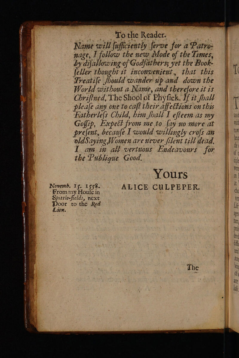   ‘To the Reader. eae Name well {uffictently ferve for a Patro- nage, I follow the new Mode of the Temes, by dijallowing of Godfathers; yet the Book- {eller thought ct inconvenient, that this Lreatife Joould wander up and. down the World without a. Name, and therefore it zs Chriftned, The Shool of Phyfick. If it hall leafe any one to caft thezr affettions on this Hatherle(s Child, him foali I effeem as my Goffip, Expect from me to fay no mare at prefent, becaufe I would willingly crofs an oldSaying, Women are never filent till dead, I am in all vertuous Endeavours for the Publique Good. : oh Yours ALICE CULPEPER Lion.        