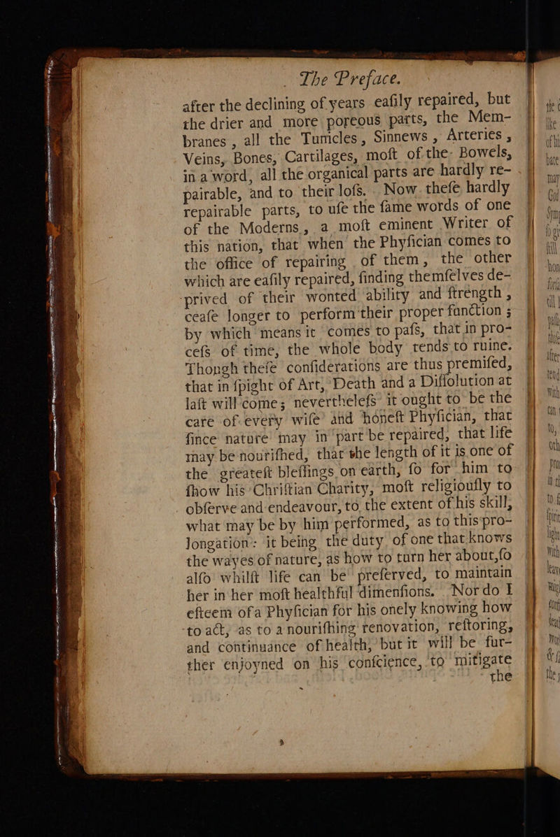   _ The Preface. after the declining of years eafily repaired, but the drier and more poreous parts, the Mem- branes , all the Tumicles, Sinnews , Arteries , Veins, Bones, Cartilages, moft of the: Bowels, in a word, all the organical parts are hardly re-~ pairable, and to their lofs. Now. thefe hardly repairable parts, to ufe the fame words of one of the Moderns, a moft eminent Writer of this nation, that when the Phyfician comes to the office of repairing of them, the other which are eafily repaired, finding themfelves de- ceafe longer to perform their proper fanction ; by which means it comes to pafs, that in pro- cefs of time, the whole body tends.to ruine, Thongh thefe confiderations are thus premifed, that in fpight of Art, Death and a Diflolution at laft will’ come; neverthelefs it ought to ‘be the care of every wife’ and honeft Phyfician, that fince nature may in ‘part be repaired, that life may be nourifhed, that she length of it is.one of the greateft bleffings on earth, fo for him to {how his Chriftian Charity, moft religioufly to obferve and endeavour, to the extent ofthis skill, what may be by him performed, as to this‘pro- Jongation: it being the duty of one that knows the wayes of nature, as how to turn her about,fo alfo whilft life can be’ preferved, to maintain her in her moft healthful dimenfions. _Nordo | eftcem ofa Phyfician for his onely knowing how and continuance of health)’ but it will be fur- ther enjoyned on his confcience, ‘to mitigate the ~                                         