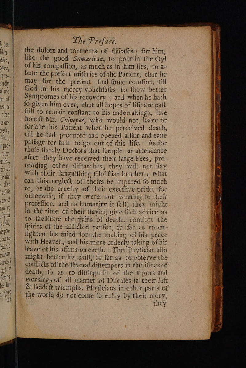                                                              The Prefice. the dolors and torments. of difeafes'; for him, like the good Samaritan, to pourin the Oyl of his compaffion, as muchas in him lies, to a- bate the prefent miferies of the Patient, that he may for the prefent find fome comfort, till God in his mercy vouchfafes to fhow better Symptomes of his recovery : and whenhe hath {0 given him over, that all hopes of life are paft {till to remain conftant to his undertakings, like honeft Mr. Culpeper, who would not. leave or forfake his Patient when he perceived death, till he had procured and opened a-fair and eafie patlage for him to go out of this life. As for thofe. ftately Doctors that {cruple’ at attendance after they have received their large Fees, pre- tending other difpatches, they will not ftay with their languifhing Chriftian brother ; what can this: neglect.of theirs be imputed fo much to, as the cruelty of their exceflive pride, for otherwife; if they «were: not wanting to their profetfion, and: to humanity it felf, they mig in the time of theit ttaying give fuch advice as to facilitate the pains: of death , comfort the {pirits. of the ‘afilicted: perfon, fo fat as to en- lighten: his mind: forcthe making of his peace with Heaven, and his more orderly taking of his leave of his affairsionearth. The Phyfician alfo might better:his skill; fo far as to obferve the conflicts of the feveral diftempers in the iffues of death, {0 as. to diftinguifh of the! vigors and ae ~s &amp; faddeft triumphs. Phyficians in other parts of the world do not come fo. eafily by their mony, they oR aes an pete 2. aes “ one —* ties J AA ce ars sh