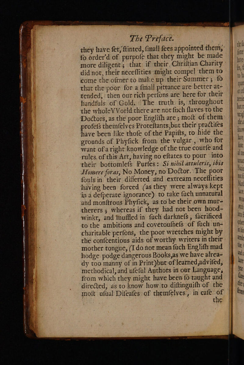                  {o order’d of purpofe that they might be made more diligent; that if their, Chriftian Charity did not, their neceflities might compel them to come the oftner to make up their Summer ; fo that the poor for a finall pittance are better at- tended, then our rich perfons are here for their handfuls of Gold. ‘The truth. is, throughout the wholeVVorld:there are not fuch flaves to the Dodétors, as the poor Englifh are ; moft of them profefs themfelves Proteftants,but their practifes have been like thofe of the Papifts, to hide the grounds of Phyfick from the vulgar , who for want of aright knowledge of the true courfe.and rules, of this Art, having no eftates to pour into their bottomlefs Purfes: Si nihil attuleris, ibis Homere foras, No Money, no Doctor. The poor fouls in their differted and extream neceflities having been forced (as they were always kept in a defperate ignorance) to take fuch unnatural and monftrous Phyfick, as to be their own mur- therers ; whereas if they had not been hood- winkt, and thuffled in fuch darknefs , facrificed to the ambitions and covetoufhefs of fuch un- charitable perfons, the poor wretches might by the confcentious aids of worthy writers in their mother tongue, (Ido not mean fuch Eng lifh mad hodge. podge dangerous Books,as we have alrea- dy too manny of in Print)but of learned ,advifed, methodical, and ufeful Authors in our Language, from which they might have been fo taught and directed, as to know how to diftinguifh of the moft uftal Difeafes of themfelves , in cafe. of | the                      