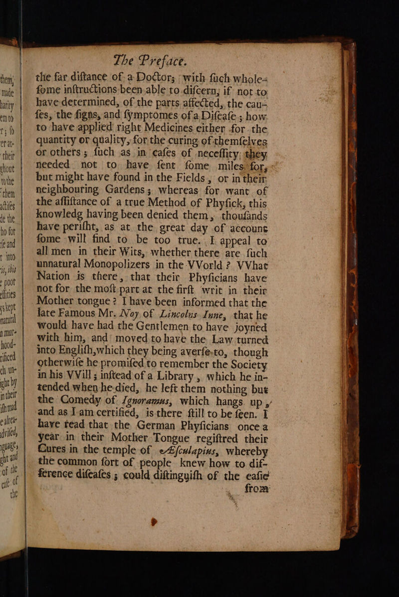            er at: ‘their shout tothe ‘them ho fot fe and r into is, ile : poor flities hood- rificed chy ull   Lhe Preface. the far diftance of: a Doctor; : with fuch whole fome inftructions-been able to.difcern, if not to have determined, of the parts. affected, the cau- fes, the figns, and fymptomes of a Difeafe.; how. to have applied right Medicines either .for the quantity or quality, for the curing. of themfelves or others ; fuch as in cafes of neceffity: they but might have found in the Fields , or in their neighbouring Gardens; whereas for want of the affiftance of a true Method of Phyfick, this knowledg having been denied them, thoufands have perifht, as at the great day of account fome will find to be too true. I appeal to all men in their Wits, whether there are. fuch unnatural Monopolizers in the VVorld ? VVhat Nation is there, that their Phyficians have not for the moft-part at the firft writ in their Mother tongue? I have been informed that the late Famous Mr. Woy of Lincolus. Inne, that he would have had the Gentlemen to have joyned with him, and’ moved to have the. Law turned into Englifh,which they being averfe.to, though otherwife he promifed to remember the Society in his VVill ; inftead of a Library , which he in- tended when he-died,. he left them nothing bue and as Iam certified, isthere ftill to be feen. T have tead that the German Phyficians once a year in their Mother Tongue regiftred their Cures in the temple of e4jculapins, whereby the common fort of people knew how to dif- ference difeafes ; could diftingyith of the eafie    