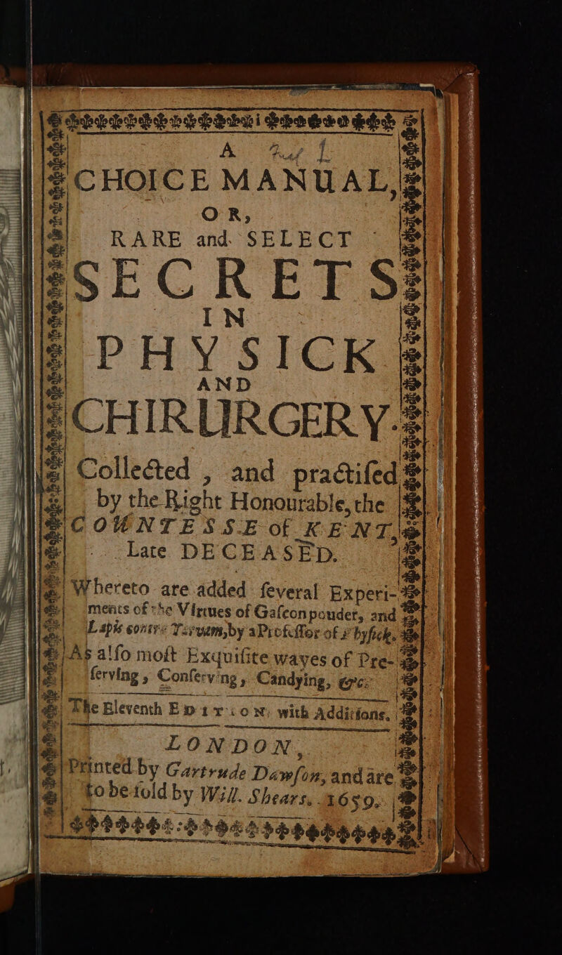 ep ie Y Aer | i cd CHOICE MANUAL, 2 Oe SAE Sa Bs RARE and SELECT - ol LiLGTeELED JY) (7 © yaw tT = Y) #8 Z /PHYSICK “CHIRURGERY- | Collected , and practifed. by the Right Honourable, the COUNTESSE Of KENT @ Late DECEASED. ;| Whereto are added {feveral Experi-. ments of the Virmes of Gafeonpoudet, and att Lapis contre Yevyams,by aPi offer of hyfick. AS alfo mot Exuuifite waves of Pre- ferving , Conferving , Candying, @cz ig af eh ike oe ye rs nein te Terri ress. ahee a e ee el Trin aie es S 3 Hb DSHDTAL ERO Pra aoe, eS ee. Seteeeronantainen e SHS DES ¥ &amp;) The Eleventh Ew 1 x-: oN) with Additfone, LONDON, Printed by Gartrude Dawfon, and are tobetold by Wil. Shears, 16 59. | $940066:39205¢¢e5n¢0R 710 18940060:599203benao90 310 . Os SRS ESE eR, —— e