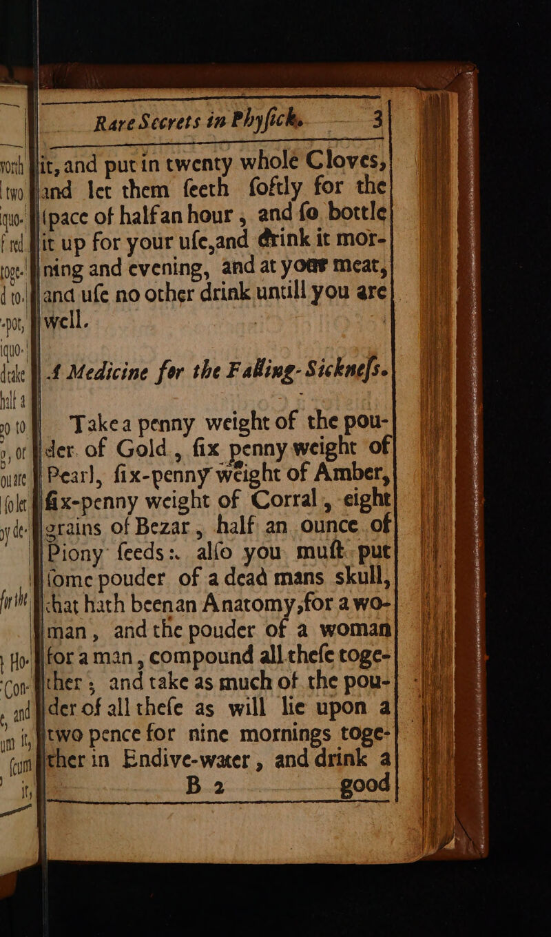 | Takea penny weight of the pou- 0,0 ister. of Gold , fix penny weight of nt fPearl, fix-penny weight of Amber, lt [fix-penny weight of Corral, eight yy de: grains of Bezar, half an ounce. of }Piony feeds: alfo you muft. put (ome pouder of adead mans skull, chat hath beenan Anatomy,for a wo- Iman, andthe pouder of a woman for aman, compound all thefe roge- ther ; and take as much of the pou- jder of all thefe as will lie upon a itwo pence for nine mornings toge- her in Endive-water, and drink a | A a good