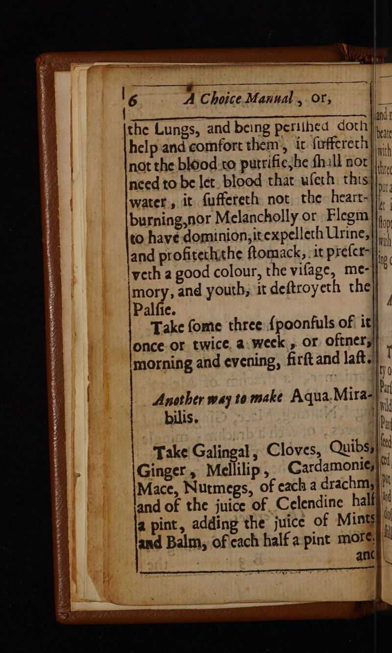 A Choice Manual, Or, | 2 the Lungs, and being periihed doth} help.and comfort them’, ic firffereth} a not the blood.co putrifieshe fhall nor}), need to be let. blood that ufeth this 94 water, it fuffereth not the heart- ii burning,nor Melancholly or Flegm)};, ) to have dominion; itexpelleth Urine,| 4 and profitechithe ftomack, .it prefer}. lyeth a good colour, the vifage, me- j' mory, and youth, it deftroyeth the} Palfie. Take fome three {poonfuls of it) once or twice. a.week , or oftners| morning and evening, firftand laft. 1 i i) 3 =S oo — y —— WH —= Another way to make Aqua Mira- bilis. i : | Take Galingal , Cloves, Quibs;} a , a = om