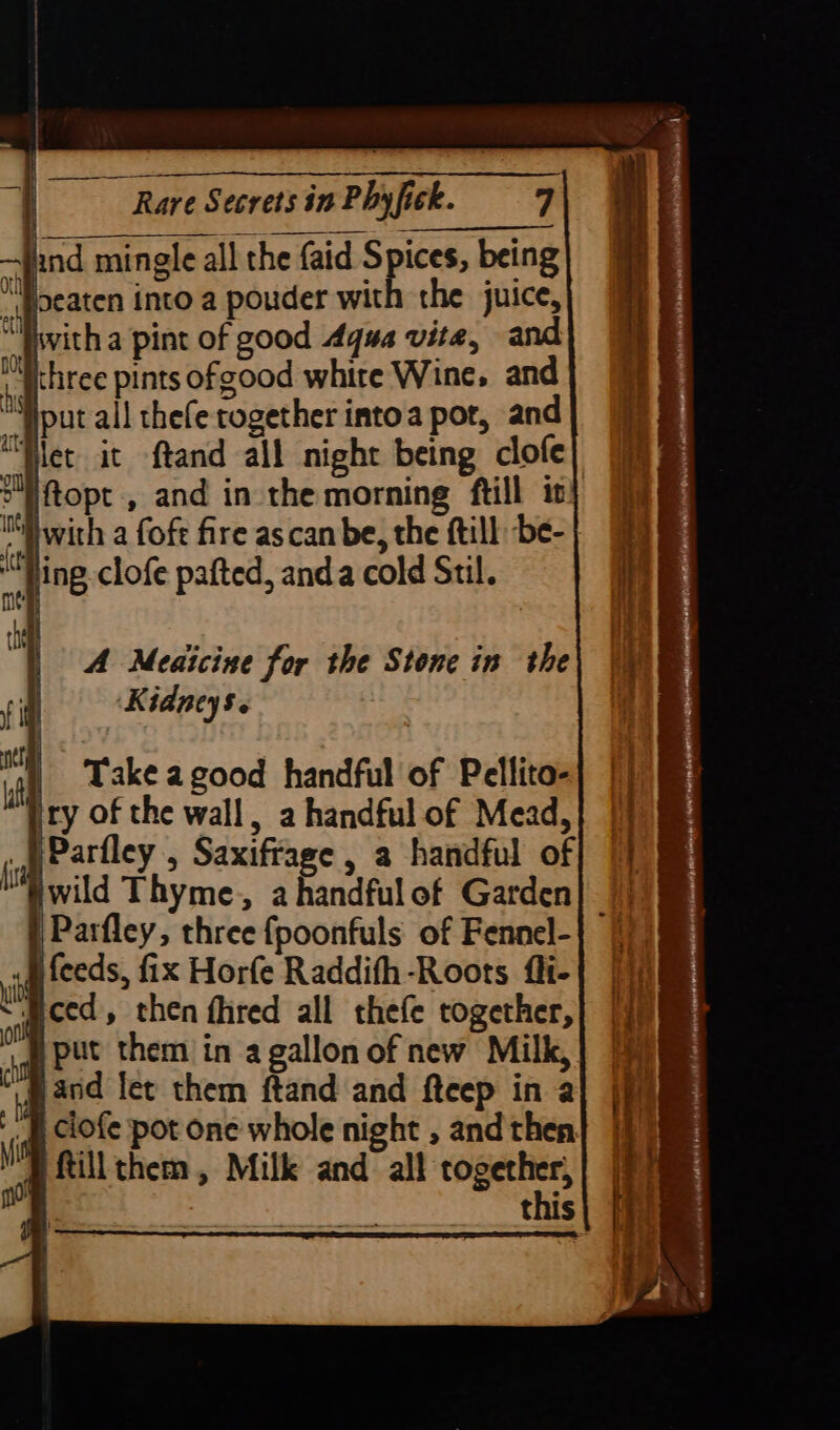 Jind mingle all the faid Spices, being Oth) i} : ° iu sijpeaten into a pouder with the juice, Tivith a pint of good Aqua vite, and Michree pints ofgood white Wine, and “put all thefe together intoa por, and “Het it ftand all night being clofe Eftopt , and in the morning ftill it iwith a fof fire ascan be, the ftill be- | alts Jing clofe pafted, anda cold Stil. A Meaicine for the Stone in the Kidneys. | Take agood handful of Pellito- ity of the wall, a handful of Mead, - | Parfley , Saxiffage , a handful of “wild Thyme, a handful of Garden| 7) «i feeds, fix Horfe Raddifh-Roots fli-| | “Bced, then fhred all thefe together, }put them in a gallonof new Milk, mand let them ftand and fteep in a p ciofe pot one whole night , and then pftillthem, Milk and all together, this
