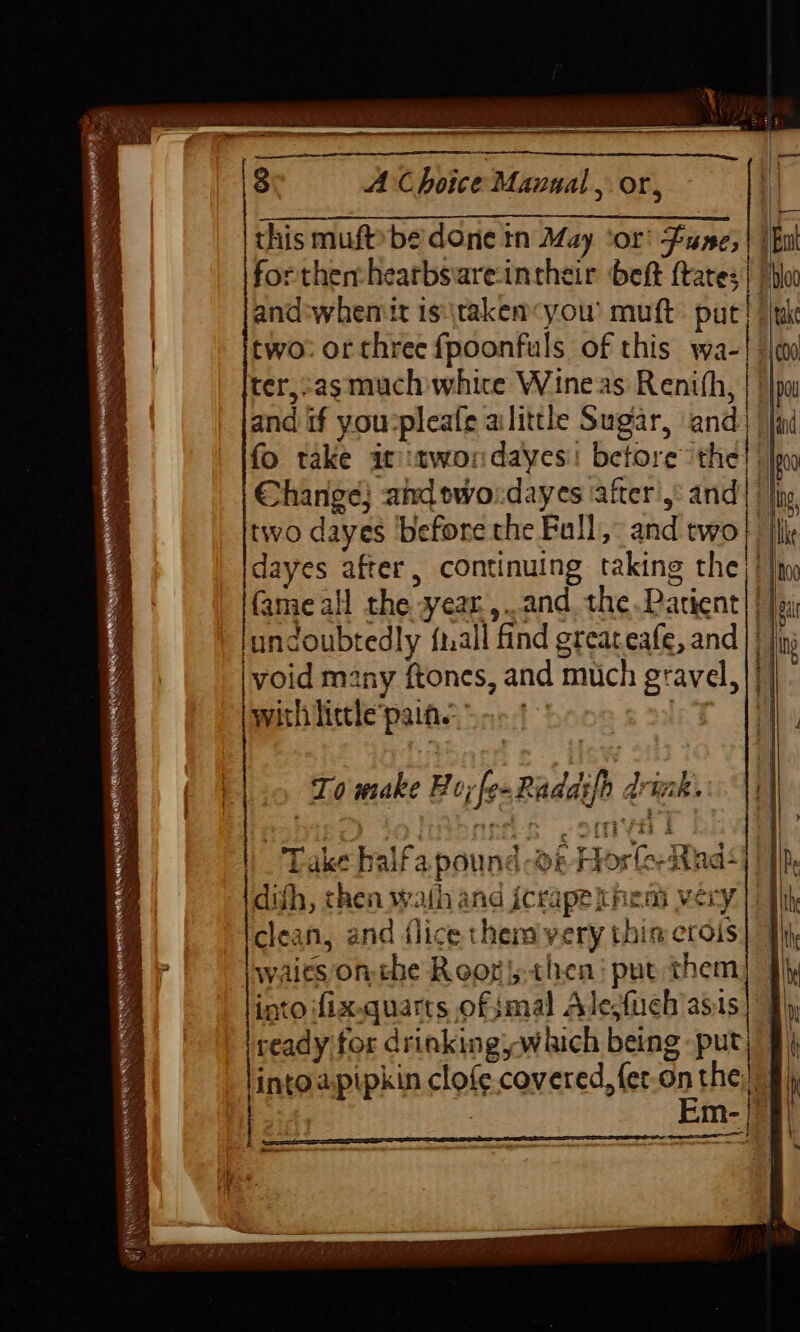 STR TEE ELIOT wes some IST STS BT TES aE RT a a a a 8 A Choice Manual, or, ‘| this muftbe'done tn May ‘or’ Lune; | | But forthen:hearbsiare-intheir beft (tates | ‘bo and:whemit isitakenyou' mutt: pac! //the two: or three fpoonfuls of this wa-! s\n ter,-asmuch white Wineas Renith, and if you:pleafe alittle Sugar, ‘and fad fo take at:tworndayes! betore ithe!) Change} and ewo:dayes after’: and |} two dayes before the Full: and two} j{k dayes after, continuing taking the)! |x fame all the year ,..and the Parient| | ai undoubtedly fall find greateafe, and || jj void many ftones, and much gravel, | with little pain. ct 4 To make Boy fe ~Radasfh drhak.. t ready for drinking which being put) | intoapipkin clofe covered, fet-on the), : Em ~ . . Peer meaty erg etd a NIA Srotatiorse ret Cen isis ” Peer Waren ah Lan A tal SE ae ss “ee : — — Se Se pe te > Ch a LR SN Se Oe Le See Ly RR ee ee SL mee a ee * eis ee =