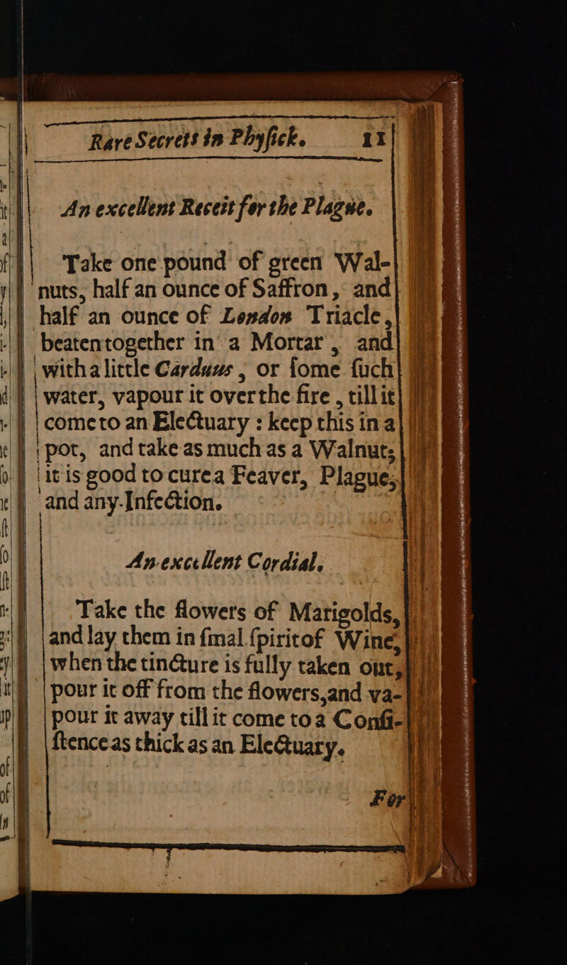 ‘ ¥ Ai 4 Rare Secrets in Phyfick. iI br ~ al % i z An excellent Recett for the Plagne. | ‘Take one pound of green Wal- | nuts, half an ounce of Saffron, and | half an ounce of Loxdos Triacle, | beatentogether in’ a Mortar, and | withalictle Carduus , or fome fuch| '} | water, vapour it overthe fire , tillic] 0m | |cometo an Electuary : keep this in a} | ;pot, and takeas much as a Walnuts |/y | it is good to curea Feaver, Plague;|!) | and any-Infection. Se Ss An excellent Cordial. Take the flowers of Marigolds, |)! and lay them in final {piritof Wine, i) when the tin@ure is fully taken ont,}) |) | Pour it off from the flowers,and va-}) ftenceas thick as an EleQuary. | eS See0|lCUD = «