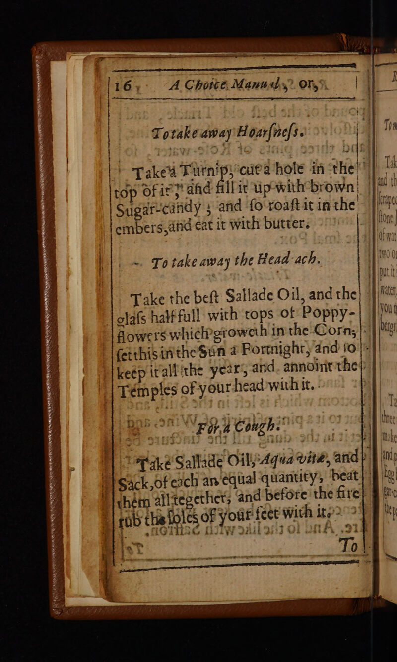| | ee anaenantanl ii ‘pies &amp; Be) “ll Totake away Hoar{ne/s. | | > Takes Tarni ict a hole in the: |i . top ofir;” ahd fillit up-with brown Hii... Sugarcaridy 5 and fo'roaftit inthe embers,afid eat it with butter. ~. To take away the Head ach. Take the beft Sallade Oil, and the) 9} olafs half full with tops of Poppy- flowers whiclpgroweth in the Corns}: feithisinthe Sun # Fortnight, and fo) keép irallithe year’, and. annoint the) Témples of your head with it. - | Bee oN pep Peaghin' sO Dc ga.eSallade Oily Aqua vine, anid py i Ti sack,of cach an ‘equal quanuty, beat | 8 | ‘cham alltegether; and before the fire i rab this foles of your fect with ite’- mit)}§6 GIISE HIIW 3a 38:3 OL UNA oie