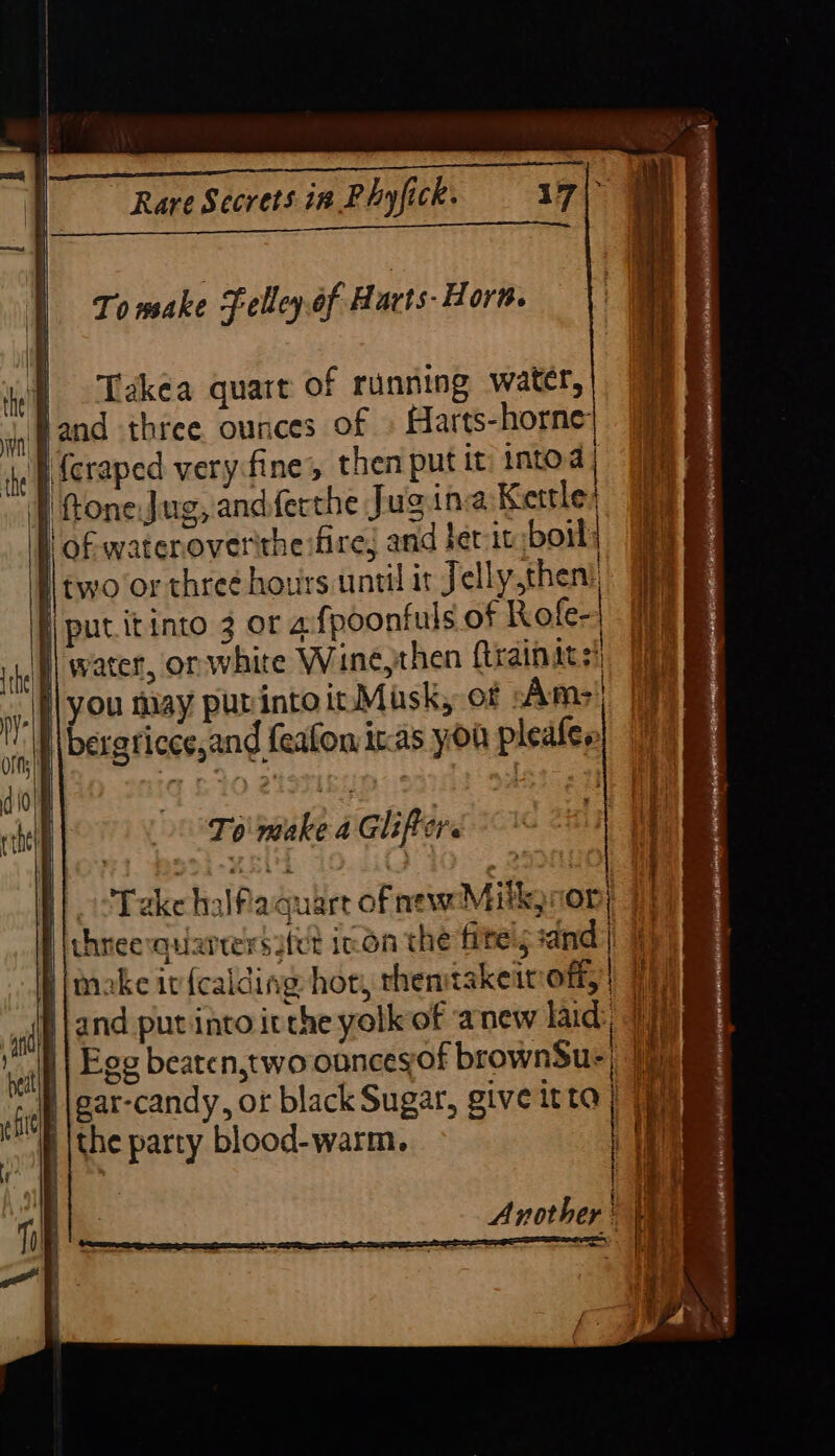 OB usc nies thea To make Felley.of Havts- Horn. Takea quart of running water, land three ounces of » Harts-horne: | icraped very-fine;, then put it intod P ftoneJug, andferthe Jug ina Kettles | of wateroverithe fire and fet it boil two or thre¢ hours until it Jelly then! ji put itinto 3 or afpoonfuls of Rofe-| | water, or white Wine, then ftrainats!) Te }\you may purintoir Mask, of Ams) 7 I\bergticce,and feafowiras you plealen! |} To make a Glifters f). cTake halfaguart ofnewMilkjcon} 7) three quarrersatet inn the fitels sand | Bi moake iv fealding hot, thentakeit off;) HE Nand pur into itthe yolk of anew laid, 17) | Egg beaten,two onncegof brownSu-) 1 ‘iP \gar-candy, or black Sugar, give itta } (eh | the party blood-warm. tt