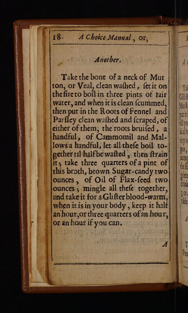 ~ er RENE CS RN NE AT NRRL ESRI ont SS hee eS SRE TES re HIN EECEGNERT EEE UEP La DS . SSS Sea : KZ TING aw i og TE Se 18. A Choice Manual , or, Another. Take the bone of a neck of Mut ton, or Veal, clean wafhed, fetit on water, and when itis clean (cummed, ithen put in the Roots of Fennel and handful, of Cammomil and Mal- | jor an hour if youcan. | | | | 4 | i 30t table