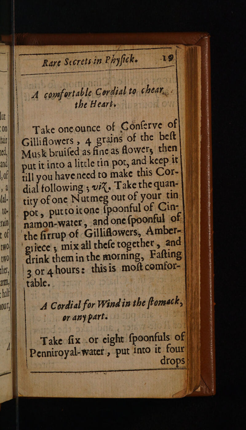 | fal’ | Ra aE ie era eere® (Et A comfortable ie to, CheAr,.. the Heart. q nl}| ‘Take oneounce of Gonterve of I Gilliflowers , 4 grains of the beft Musk bruifed as fine as flowers then put itinto a little tin por, and keep it | till you haveneed to make this Cor-| (jij dial following ; vi%, Take the quan- Ne tity of one Nutmeg out of your tin |) pot, putco icone (poonful of Cin- 7) namon-water , and one {poonful of |) the firrup of Gilliflowers, Amber=1// ‘griece , mix all thefe together, andj} Sink them in the morning, Fafting |} 3 or 4hourss thisis moft comtor- |; table. | | Take fix..or cight fpoonfuls of /f)} 'Penniroyal-water:, put into it four iy drops iit