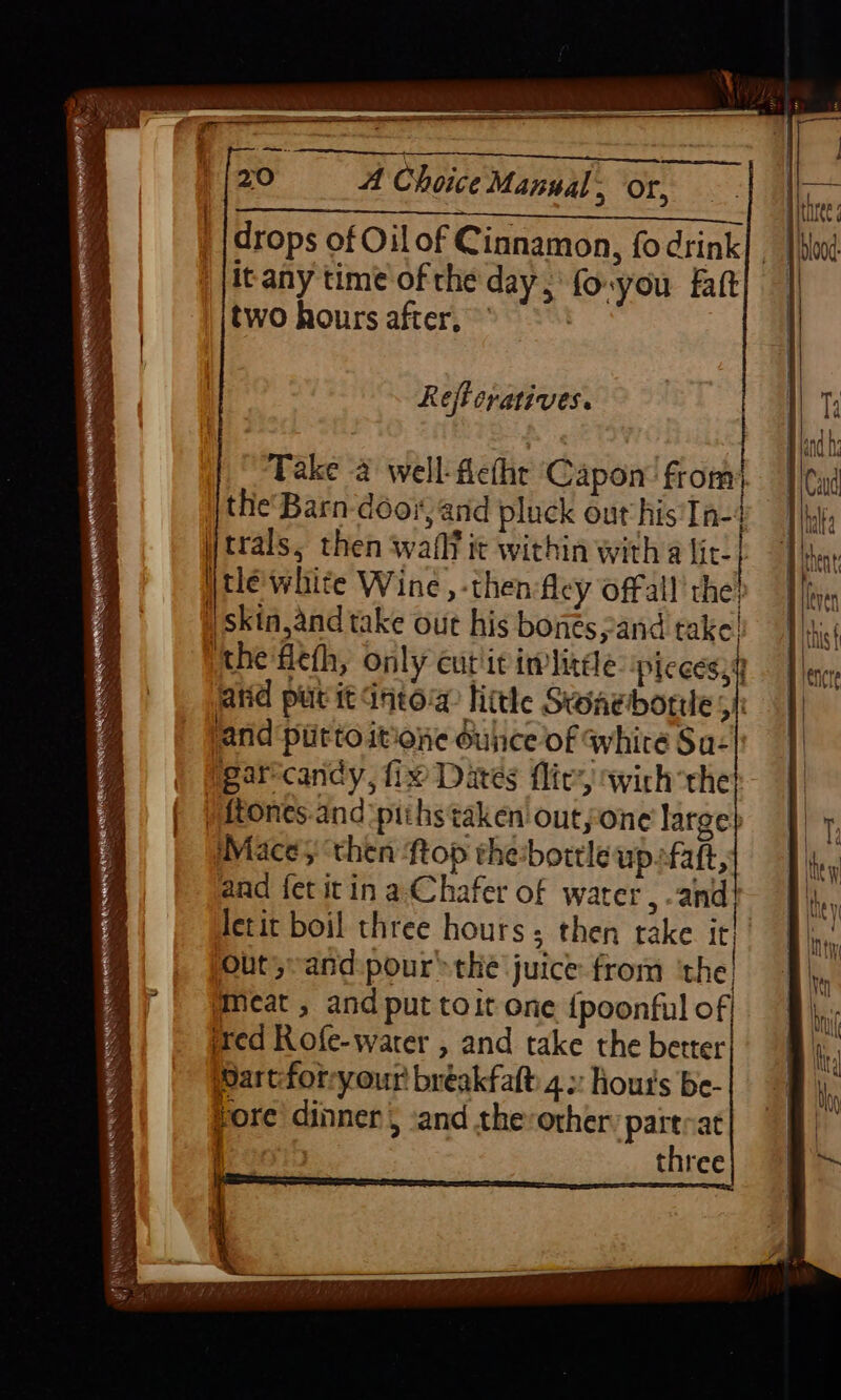 drops of Oilof Cinnamon, fodrink| , | itany time of the day; fo-you fatt two hours after, * =| Reftcratives. Take 2 well-fethe Capon’ from} the'Barn door, and pluck out his'In-4 trals, then waflt it within witha lic: | Wtlé white Wine ,-then fley offall the ; | skin,and take out his bonés,and take! the 'fleth, only cut'it imlitéle: pices, atid put it Into little Swaebortte 5 | and piitto itione dulice of whire Sa- garecandy, fix Dates flic’, wich thet ) ftones.and‘piths taken outyone large} Mace 5 ‘then ftop the:bortleupsfaft, aad fet itin a-Chafer of water, -and | letit boil three hours; then take it! Out,~and: pour the juice from ‘the @meat , and put toit one {poonful of ired Rofe-warer , and take the better Wart:forryour bréakfalt: 4»: Hout's be- pore dinner, ‘and the-other: partcat three
