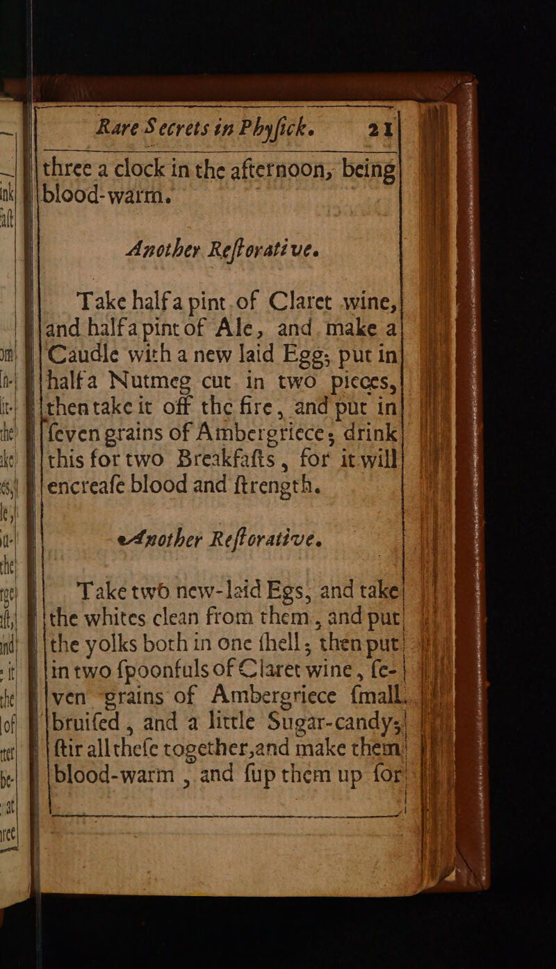 | three a clock in the afternoon, being | |blood- warm. Another Reftorati ve. ‘}| Take halfa pint.of Claret wine, 'Bjand halfapintof Ale, and. make a § | Caudle with a new laid Egg; put in i; Pihalfa Nutmeg cut. in two pieces, | Bithentake it off the fire, and put in i {even grains of Ambergriece; drink iithis fortwo Breakfafts , for itwill etnother Reftorative. i| Take two new-laid Egs, and take! ithe whites clean from them, and put) | {the yolks both in one fhell, then put | lin two {poonfuls of Claret wine, fe-| 1m Hiven “grains of Ambergriece {mall. 1) H\bruifed , and a little Sugar-candy;, 7 | | ftir allthefe cogether,and make them) 9 '|blood-warm , and fup them up for < RES RR AE