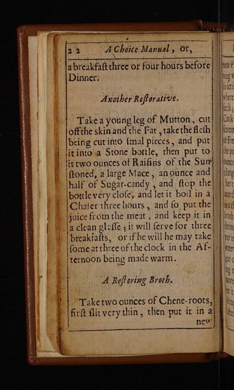 abreakfaft three or four hours a breakfaftthree or four hours before nen? Seal Dinner: ng io lett Another RefParaiivie “H|where | kei Take a young leg of Mutton, cut ico offthe skin and the Fat take the Acth I eum | {being cut into {mal pieces , and put} | {dtr | jitinto a Stone bottle, then put co} | fei | lisewo ounces of Raifins of the Sum} | ine | iftoned, alarge Mace, anounce and [lee ) jhalf of Sugar. candy , and ftop. the } bert i etc and let it boil in 5 | | out | iChater three hours , and fo put the} Iliad i juice fromthe meat, and keep it in) Hic » 1a clean gliffe ; it will ferve for threes 1 hoy 'breakialts, or if he will he may take} | pri fomeatthree ofthe clock in the Af-} +} ine ternoon being made warm. iy | Hi: i A Reftoring Broth. 1 (hon 1 Bite | ‘Taketwo ounces of Chene-roots,} § ity, | ole flirverythin, then put it in a Bik : new} | 1 Bree ne | |
