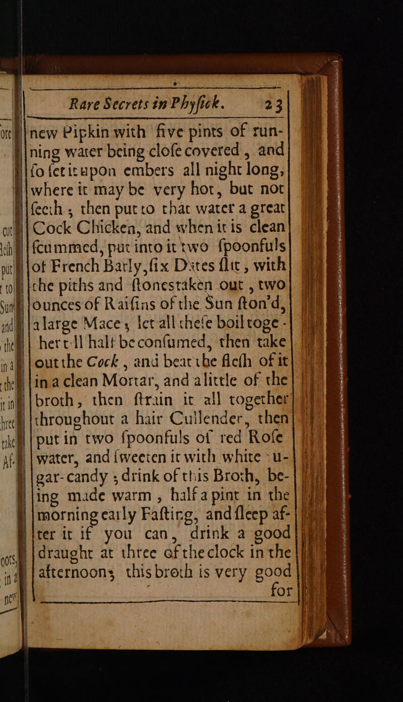 + | | | where it may be very hor, but not fcummed, put into it two f{poonfuls ot French Barly, fix Dites flic , with hercll halt beconfumed, then take ina clean Mortar, and alittle of the broth, then ftrain ic all together throughout a hair Cullender, then put in two fpoonfuls of red Rofe water, and iweeten it with white -u- gar-candy ; drink of this Broth, be- ing made warm , halfa pint in the morning early Fafting, and fleep af- draught at three af the clock in the afternoons thisbrerh is very good