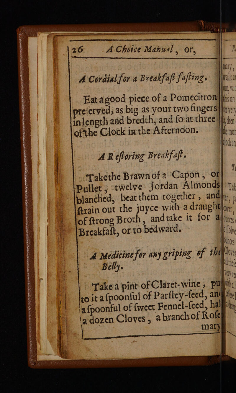 = poses ae A Choice Manual , or, A Cordial for a Breakfaft fafting. — rica j Hot, nt . Eatagood picee of a Pomecitron| fj; preierved; as big as your two fingers} inlength aid bredth, and fo-at three |j ofthe Clock inthe Afternoon. A Reftoring Breakfaft. “rakethe Brawn of a ‘Capon, ‘of! Pullet j twelve: Jordan Almonds} 7, blanched, beat them together , and! Arain out the juyce with a draught of ftrong Broth, andtake it for al Breakfaft, or to bedward. | Takea pint of Claret-wine , pup to it afpoontul of Parfley-feed, ang ‘afpoonful of fweet Fennel-feed, half 'a.dozen Cloves , a branch of Roles } maty|