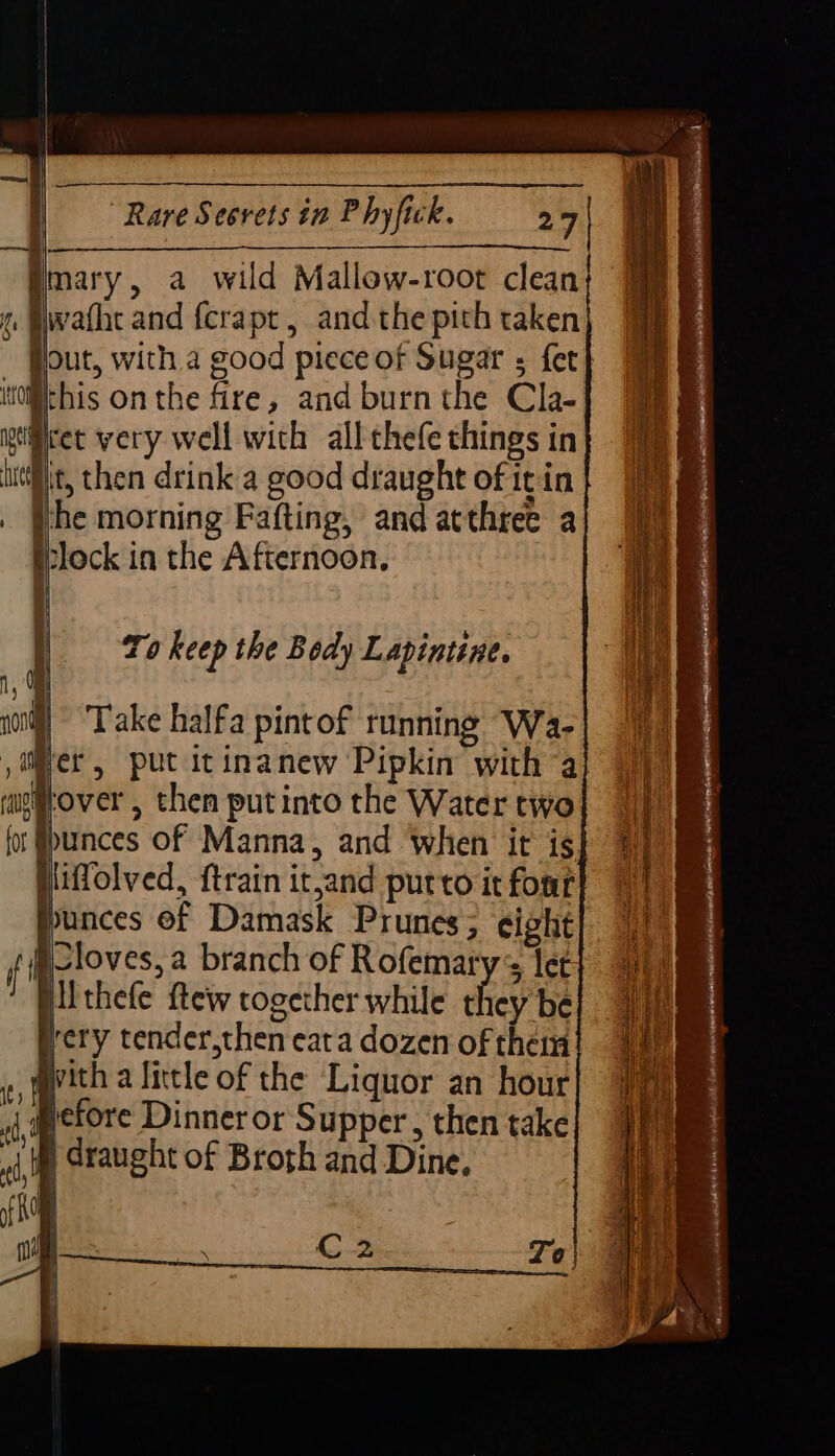 | Vay th | Imary, a wild Mallew-root clean Siwafhe and {crapt, andthe pith taken Out, with a good piece of Sugar ; fer} il pect very well with all thefe things in uit, then drink a good draught of itin the morning Fafting, and atthree a tlock in the Afternoon. To keep the Body Lapintine. Take halfa pintof running Wa- Ithele ftew together while they be yery tender,then cata dozen of them gvith a little of the Liquor an hour pefore Dinner or Supper , then take ji Graught of Broth and Dine.