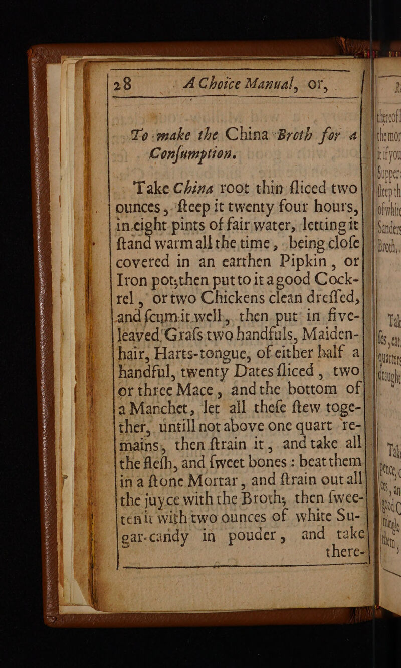 Confumption. Take China root thin fliced two ounces , ‘{teep it twenty four hours, in-cight pints of fair water, letting 1t ftand warmalithe time, being clofe covered in an earthen Pipkin , or Iron pot;then put to it agood Cock- and fcym:it.welb,.. then. put in. five- leaved'Grafs two handfuls, Maiden- hair, Harts-tongue, of either half a a Manchet, let all thefe ftew toge- ther, untill not above one quart re- tenlt with two ounces Of white Su- 1 Sanders 1 Brorh,