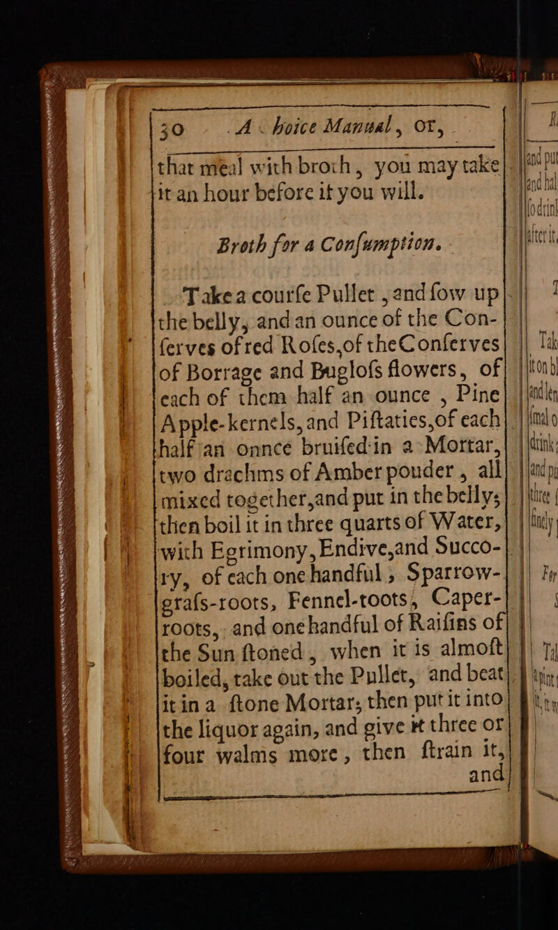 SS es gf RNR MRR TN = Se : 30. «©. A hoice Manual, ot, it an hour before it you will. Broth for 4 Con{umption. - Takea courfe Pullet ,andfow up|. the belly, andan ounce of the Con- ferves of red Rofes,of theC onferves of Borrage and Buglofs flowers, of each of them half an ounce , Pine} |/é Apple-kernels, and Piftaties,of each} half an onnce bruifed'in a» Mortar,| || two drachms of Amber ponder , all mixed together,and put in the bellys) | then boil it in three quarts of Water, | | with Egrimony, Endive,and Succo-| | ry, of each onehandful, Sparrow- era{s-roots, Fennel-toots, Caper-| roots, and onehandful of Raifins of| | the Sun ftoned, when it is almoft) boiled, take out the Pullet, and beat itina ftone Mortar; then put it into the liquor again, and give # three of es and