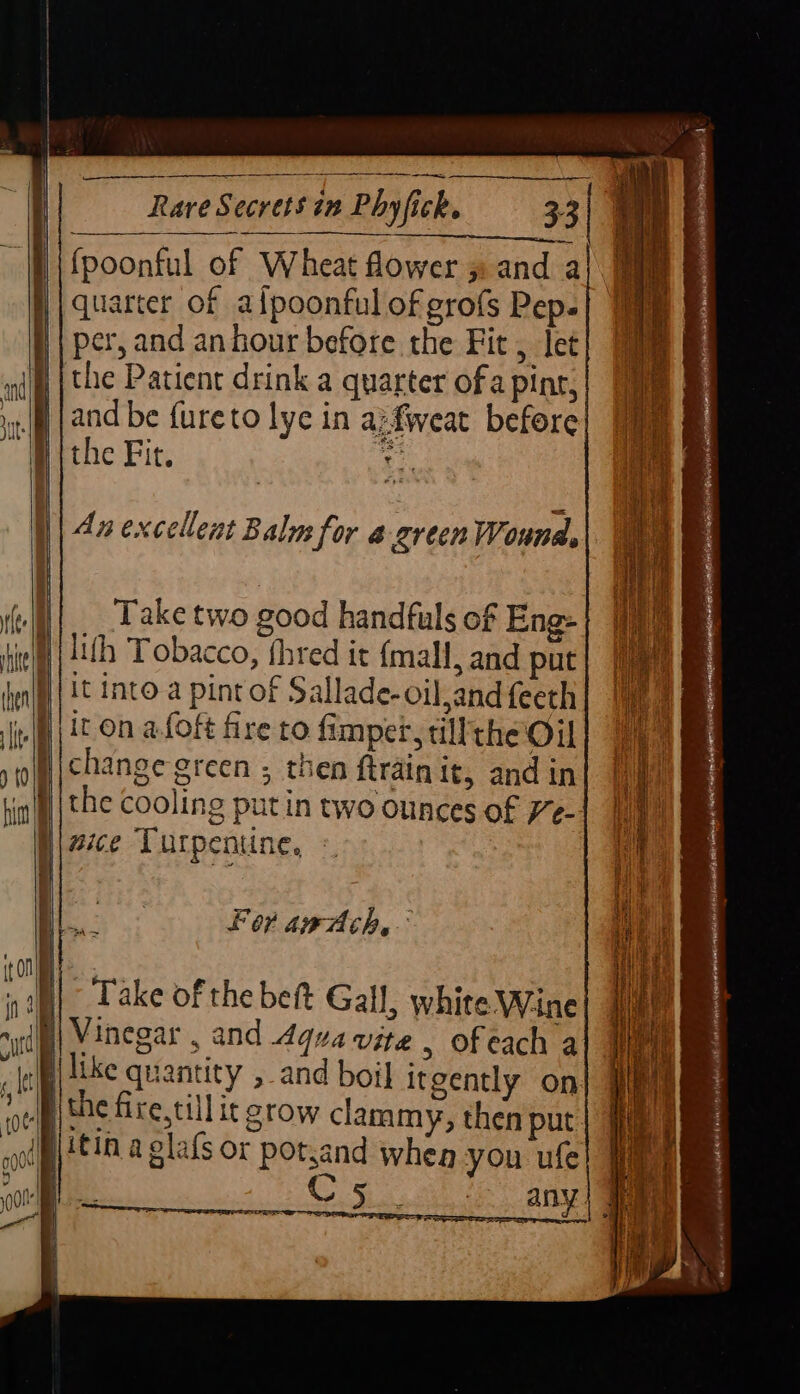 — Ee Rare Secrets in Phyfick. 33 | Fh | ee Ne 7 IE WP f{poonful of Wheat fower » and a | quarter of afpoonful of grofs Pep. || per, and an hour before the Fit, let }jthe Patient drink a quarter of a pine, {and be fureto lye in a:fweat before: #. the Fit. ba | Ax excellent Balm for green Wounds Take two good handfuls of Eng: || uth Tobacco, fhred it {mall, and put it Into a pint of Sallade-oil,and feeth it On afoft fre to fimpet, tillthe Oil change green ; then ftrain it, and in the cooling putin two ounces of /e- }\ ace Turpentine, : For awaAch,-