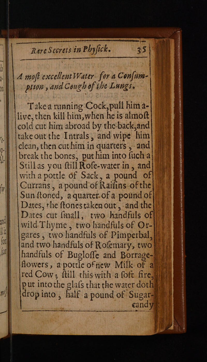 ai lo neem ape ATE RTE TET ee ee ae eT Takea running Cock, pull hima- | jlive, chen kill him,when he ts almoft| 7) | tcold cut him: abroad by the-back,and| 09 takeout the Intrals, and wipe him) 9) clean, then cuthim in quarters ,- and| 7) break the bones, put him into fucha Stillas you ftill Rofe-water in, andj with a pottle of Sack, a pound of|/]} Currans , a pound of Raifins of the} 77 Sunftoned, aquarter.of a pound of }/))) Dates, the ftones taken out, and the |j)# Dates cut fmall, two handfuls off) wila Thyme, two handfuls of Or-|)) gares , two handfuls of Pimperbal, (7) and two handfuls of Rofemary, two Wim handfuls of Bugloffe and Borrage-}/im flowers, aportle ofnew Milk of al i red Cow; {till this with a foft firejaiy ae put intothe glafs thatthe water doth drop into, half. a pound of Sugars en cand yaa re es er .