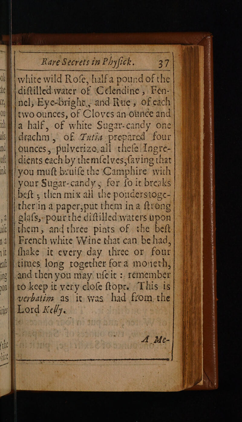 H | Rare Secrets in Phyfick. 37 f | on Britt wild Rofe, halfa pound of the diftilled.water of Célendine, Fen-| Ml nel; Eye-bright., and Rue, ofeach Ou | two ounces, BF Cloves an-ounce and i a half, of white Sugar-candy one { | Heme ke SS 3 H) drachm’, of Tutia <p jj ounces, pulverize eval ; rr | bend Dd 6 a9? me <4 ¢D ya | = he = ’ pat MM boos sane ed 9g or ea > —p dients each | by themfelves,f you muft bruife the Cam | your Sugar-candy 5 fer Hl beft ; then mix all the pond raid Itherina paper, pic them ina ftrong glafs,-pourthe diftilled waters upon them and three pints of the beft) 7 Valli French white Wine that can. be had, a iti thake ic every day three or fout i if} times long rogether fora moneth,| fi ing) f-and then you may. ufeit :. remember} | nil to-keep it very clofe ftopr. This is — \-verbatim as it was had from-the ‘is Lord Kelly. | ieee’ i oS joni me = Bn = pease pen ey