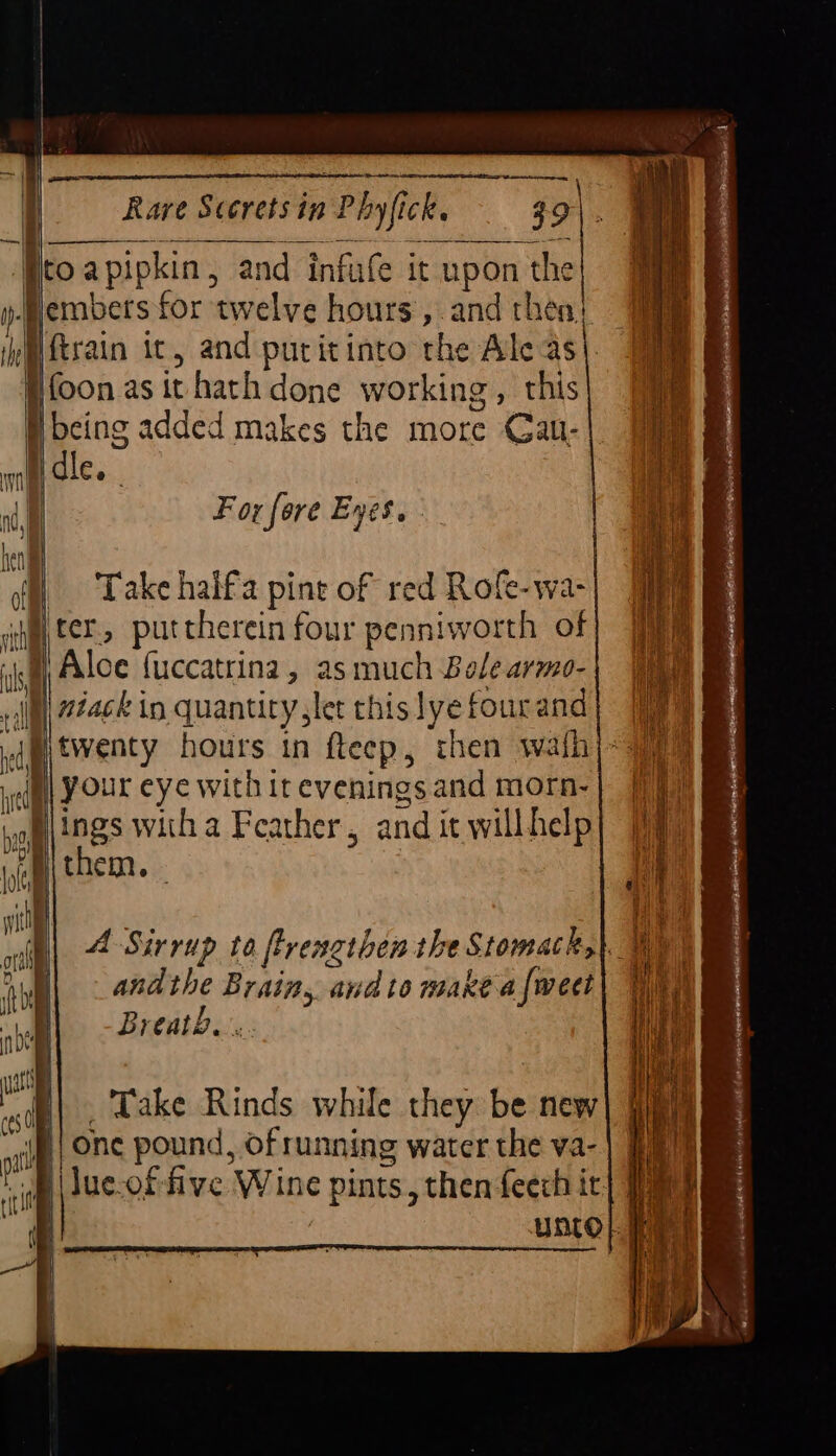 Pee Ito apipkin, and infule it upon the Hembers for ‘twelve hours, and then: Hftrain ic, and puritinto the Ale as|. i foon as it hath done working , this H being added makes the more Cal- ! dle Whim oe =—> SC >=> For fore Eyes. Take haifa pine of red Rofe-wa- ter, puttherein four penniworth of ih B Alcc fuccatrina, as much Bole armo- cll niackin quantity let thislyefourand| (iy dp oventy hours in fteep, then wafh)~ 7% i | your eye with it evenings and morn- al ings witha Feather, and it willhelp A Sirrup to ftrengthen the Stomach, andthe Brain, and to makéaf{weet| Wy Breath... Take Rinds while they be new ie onc pound, of running water the va-| ii j im | Jue-of five Wine pints, then feech it] 7a | Unto} ee