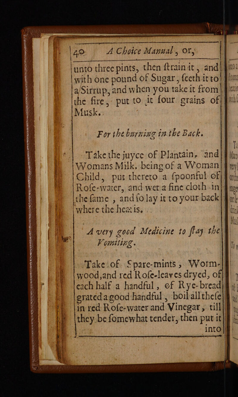 A Choice Manual, Of; I] | eT unto three pints, then ftrain it, and) | with one pound of Sugar, feethittor |a/Sirrup, and when you take it from} J he fire, put to it four. grains of; fil Musk. : T For the burning inthe Back. Take the juyce of Plantain, and] Womans Milk, being of a Woman] fi) Child, put therero a fpoonful of|f Rofe-water, and wera fine cloth -in}f, the fame , and {olay it to your back|q iwhere the hearis. |. | ) /Takeof. Spare-mints ,. Worm-]} wood,and red Rofe-leaves dryed, off] each half a handful, of Rye-bread|§ eratedagood handful, boiballthefe)§ in red: Rofe-water and Vinegar, till] they. be fomewhat tender, then put it] Re ee RENEE TRIN dees XCM NOE ALE