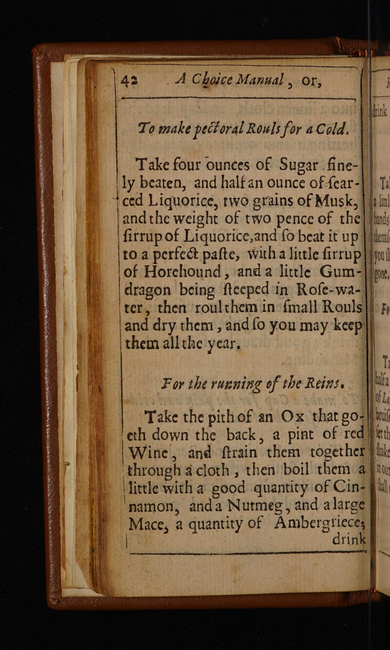 43 A Choice Manual , or, | To make pectoral Rowls for a Cold. | Take four ounces of Sugar. fine- ‘ly beaten, and halfan ounce of-fear- +ced Liquorice, two grains of Musk, fi it ‘and the weight of two pence of the ‘firrup of Liquorice,and fo beat it up) | \toa perfect pafte, witha little firrup | | of Horehound, anda little Gum- |) |\dragon being fteeped in Rofe-wa- ™ (ter, then roulthem in {mall Rouls and dry them , and fo you may keep} ‘W) \themallthe year. i For the ruening of the Reins... | 4 Gg , ALA 1. Take the pithof an Ox that go- bu ¢ | ‘eth down the back, a pint of red/pitth ® | i | Wine, and ftrain them together }hk a yy) throughacloth, then boil them aj little with a good quantity of Cin-} namon, anda Nutmeg, and alarge § Mace, a quantity of Ambergtieces | : drink| exe aS EERE gf Be tEReRNNR eet