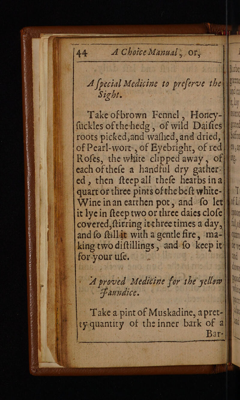 A foecial Medicine to preferve they Sight. Take ofbrown Fennel , Honey-} fuckles of the-hedg , of wild Daifies} |i roots picked,and wafhed, and dried, | fim of Pearl-wort, of Eyebright, of red fits Rofes, the white clipped away , off fit each ofthefe a handful dry gather-}) ed, then fteepall thefe hearbs ina}, quart of three pints ofthe beft white-|} Wine inan earthen pot, and. ‘fo leti} it lyein fteep two or three daies clofe]) covered, ftirring itthree times a day, and fo ftillat with a gentle fire, ma-|} king two diftillings , and-fo keep ity} for-your ule. oa — 4 — == —— ==> A proved Medicine for the’ yellow Paundice. Sa ee SSeS s xe ES: