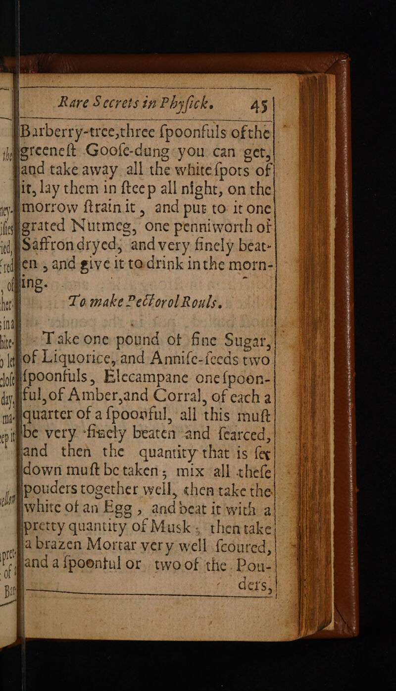 [Barberry-tree,three {poonfuls ofthe igreeneft Goofe-dung you can get, Jand take away. all the white {pots of Hit, lay them in ftcep all night, on the ¥ morrow ftrainit, and put to it one (idgrated Nutmeg, one penniworth of og pOaftron dryed; and very finely beat- yen , and give it tadrink inthe morn- ping. | | To make PectorolRouls, Take one pound of fine Sugar, jof Liquorice, and Annife-feeds two Mpoonfuls, Elecampane one{poon- ful,of Amber,and Corral, of each a Mquarter of afpoonful, all this muft sibe very ‘finely beaten ‘and fearced, jand then the quantity that is feg Hdown muft be taken; mix all thefe| _ Wpouders together well, chen take the white of an Ege , and deat it with a pretty quantity of Musk, thentake fa brazen Mortar very well feoured| pand a{poentul or twoof the are: { ders, tS Bee aE RR Oe Sch eae