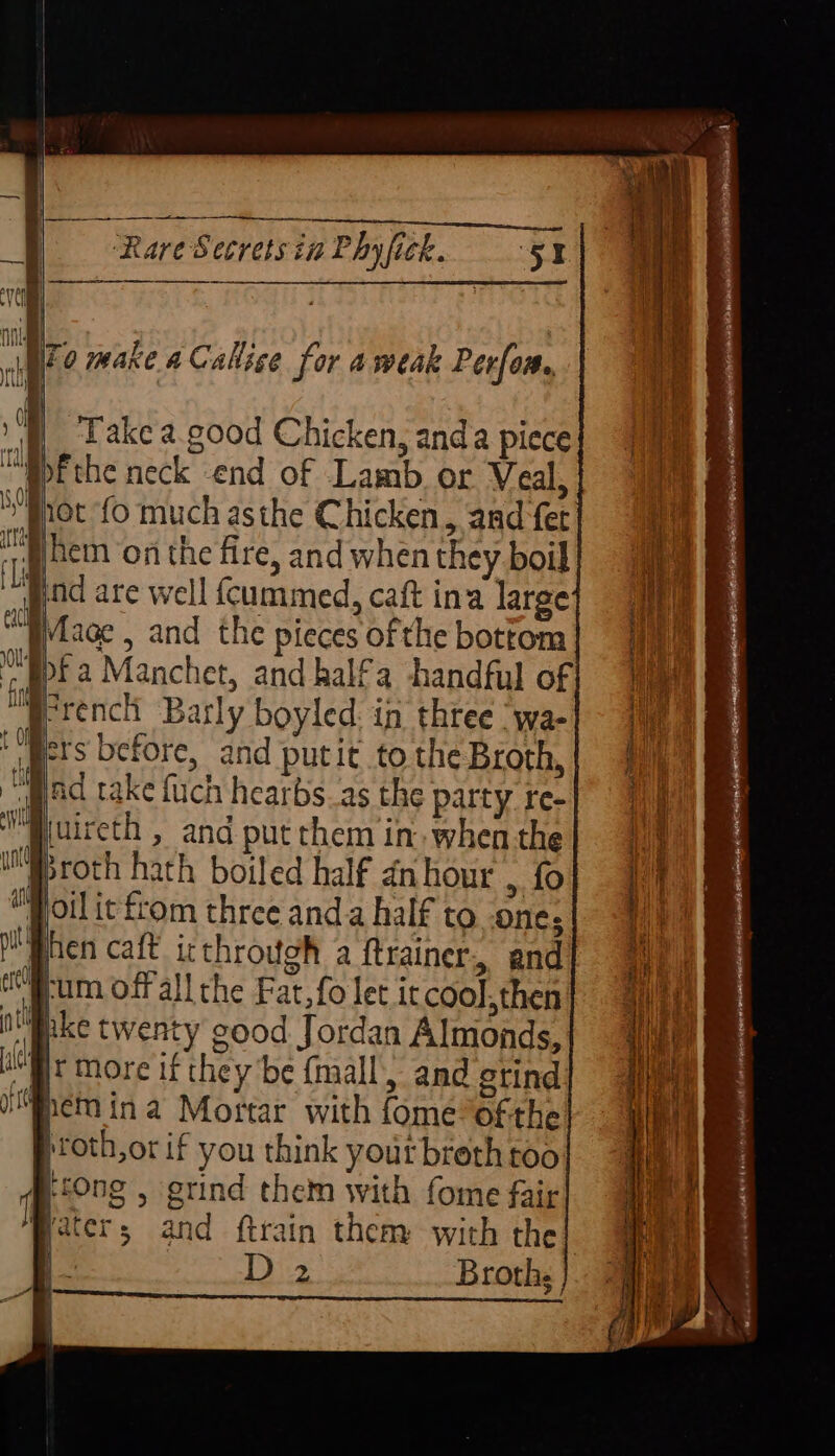nai al | uaito make a Callsce for ameak Perfom., |i | Take a. good Chicken, anda piece ™@bF the neck end of Lamb or Veal, Prot fo much asthe Chicken, and fet hem on the fire, and when they boil nd are well cummed, caft ina large Mlage , and the pieces of the bottom apf a Manchet, and halfa handful of to AM 4 French Barly boyled. in three ‘wa- pets before, and putit to the Broth, “pad take fuch hearbs_as the party re- “Buircth , and put them in when the “Proth hath boiled half dnhour , fo oil it from three and a half to one; phen caft irthrouoh a ftrainer, and ft a off all the Fat, fo let iccool, then raeke twenty good Jordan Almonds, Bt More if they be (mall, and gtind Mohemina Mortar with fome ofthe proth,or if you think yourbreth too p0ng , grind them with fome fair Peters and ftrain them with the